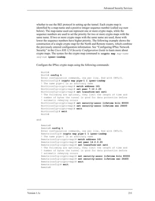 Advanced Security Services




        whether to use the IKE protocol in setting up the tunnel. Each crypto map is
        identified by a map-name and a positive integer sequence number (called seq-num
        below). The map-name used can represent one or more crypto maps, while the
        sequence numbers are used to set the priority for two or more crypto maps with the
        same name. If two or more crypto maps with the same name are used, those with
        lower the sequence numbers have higher priority. The following example shows the
        construction of a single crypto map for the North and Remote routers, which combine
        the previously entered configuration information. See “Configuring IPSec Network
        Security” in the Cisco IOS 12.0 Security Configuration Guide to learn more about
        crypto maps. The syntax for the crypto map command is: crypto map map-name
        seq-num ipsec-isakmp.


        Configure the IPSec crypto maps using the following commands:

               North#
               North# config t
               Enter configuration commands, one per line. End with CNTL/Z.
               North(config)# crypto map pipe-1 1 ipsec-isakmp
               ! The name pipe-1 is an arbitrary name
               North(config-crypto-map)# match address 161
               North(config-crypto-map)# set peer 7.12.1.20
               North(config-crypto-map)# set transform-set set1
               ! The following are optional, they limit the length of time and
               ! number of bytes the tunnel is good for data protection before
               ! automatic rekeying occurs
               North(config-crypto-map)# set security-assoc lifetime kilo 80000
               North(config-crypto-map)# set security-assoc lifetime sec 26400
               North(config-crypto-map)# exit
               North(config)# exit
               North#

        and

               Remote#
               Remote# config t
               Enter configuration commands, one per line. End with CNTL/Z.
               Remote(config)# crypto map pipe-1 1 ipsec-isakmp
               ! The name pipe-1 is an arbitrary name
               Remote(config-crypto-map)# match address 161
               Remote(config-crypto-map)# set peer 14.2.0.20
               Remote(config-crypto-map)# set transform-set set1
               ! The following are optional, they limit the length of time and
               ! number of bytes the tunnel is good for data protection before
               ! automatic rekeying occurs
               Remote(config-crypto-map)# set security-assoc lifetime kilo 80000
               Remote(config-crypto-map)# set security-assoc lifetime sec 26400
               Remote(config-crypto-map)# exit
               Remote(config)# exit
               Remote#




Version 1.1c                                                                            211
 