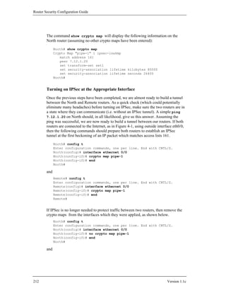 Router Security Configuration Guide




        The command show crypto map will display the following information on the
        North router (assuming no other crypto maps have been entered):

              North# show crypto map
              Crypto Map "pipe-1" 1 ipsec-isakmp
                 match address 161
                 peer 7.12.1.20
                 set transform-set set1
                 set security-association lifetime kilobytes 80000
                 set security-association lifetime seconds 26400
              North#


        Turning on IPSec at the Appropriate Interface
        Once the previous steps have been completed, we are almost ready to build a tunnel
        between the North and Remote routers. As a quick check (which could potentially
        eliminate many headaches) before turning on IPSec, make sure the two routers are in
        a state where they can communicate (i.e. without an IPSec tunnel). A simple ping
        7.12.1.20 on North should, in all likelihood, give us this answer. Assuming the
        ping was successful, we are now ready to build a tunnel between our routers. If both
        routers are connected to the Internet, as in Figure 4-1, using outside interface eth0/0,
        then the following commands should prepare both routers to establish an IPSec
        tunnel at the first beckoning of an IP packet which matches access lists 161.

              North# config t
              Enter configuration commands, one per line. End with CNTL/Z.
              North(config)# interface ethernet 0/0
              North(config-if)# crypto map pipe-1
              North(config-if)# end
              North#

        and
              Remote# config t
              Enter configuration commands, one per line. End with CNTL/Z.
              Remote(config)# interface ethernet 0/0
              Remote(config-if)# crypto map pipe-1
              Remote(config-if)# end
              Remote#


        If IPSec is no longer needed to protect traffic between two routers, then remove the
        crypto maps from the interfaces which they were applied, as shown below.
              North# config t
              Enter configuration commands, one per line. End with CNTL/Z.
              North(config)# interface ethernet 0/0
              North(config-if)# no crypto map pipe-1
              North(config-if)# end
              North#

        and




212                                                                                 Version 1.1c
 