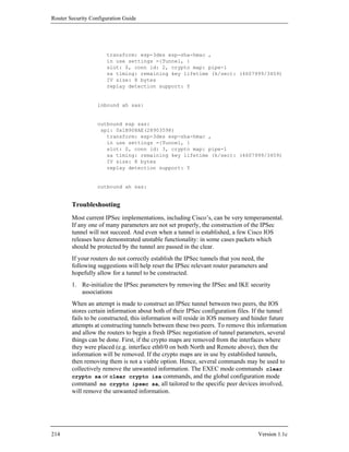Router Security Configuration Guide




                      transform: esp-3des esp-sha-hmac ,
                      in use settings ={Tunnel, }
                      slot: 0, conn id: 2, crypto map: pipe-1
                      sa timing: remaining key lifetime (k/sec): (4607999/3459)
                      IV size: 8 bytes
                      replay detection support: Y


                   inbound ah sas:


                   outbound esp sas:
                    spi: 0x1B908AE(28903598)
                      transform: esp-3des esp-sha-hmac ,
                      in use settings ={Tunnel, }
                      slot: 0, conn id: 3, crypto map: pipe-1
                      sa timing: remaining key lifetime (k/sec): (4607999/3459)
                      IV size: 8 bytes
                      replay detection support: Y


                   outbound ah sas:


        Troubleshooting
        Most current IPSec implementations, including Cisco’s, can be very temperamental.
        If any one of many parameters are not set properly, the construction of the IPSec
        tunnel will not succeed. And even when a tunnel is established, a few Cisco IOS
        releases have demonstrated unstable functionality: in some cases packets which
        should be protected by the tunnel are passed in the clear.
        If your routers do not correctly establish the IPSec tunnels that you need, the
        following suggestions will help reset the IPSec relevant router parameters and
        hopefully allow for a tunnel to be constructed.
        1. Re-initialize the IPSec parameters by removing the IPSec and IKE security
           associations
        When an attempt is made to construct an IPSec tunnel between two peers, the IOS
        stores certain information about both of their IPSec configuration files. If the tunnel
        fails to be constructed, this information will reside in IOS memory and hinder future
        attempts at constructing tunnels between these two peers. To remove this information
        and allow the routers to begin a fresh IPSec negotiation of tunnel parameters, several
        things can be done. First, if the crypto maps are removed from the interfaces where
        they were placed (e.g. interface eth0/0 on both North and Remote above), then the
        information will be removed. If the crypto maps are in use by established tunnels,
        then removing them is not a viable option. Hence, several commands may be used to
        collectively remove the unwanted information. The EXEC mode commands clear
        crypto sa or clear crypto isa commands, and the global configuration mode
        command no crypto ipsec sa, all tailored to the specific peer devices involved,
        will remove the unwanted information.




214                                                                                Version 1.1c
 