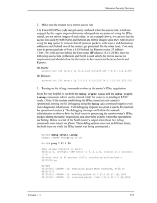 Advanced Security Services




        2. Make sure the routers have mirror access lists
        The Cisco IOS IPSec code can get easily confused when the access lists, which are
        engaged by the crypto maps to determine what packets are protected using the IPSec
        tunnel, are not mirror images of each other. In our example above, we can see that the
        access lists used by both North and Remote are mirror images since they both involve
        using the any option to indicate that all protocol packets, with source and destination
        addresses each behind one of the routers, get protected. On the other hand, if we only
        want to protect packets to/from a LAN behind the Remote router (IP address
        7.0.0.1/24) with anyone behind the East router (IP address 14.2.1.20/16), then the
        following access lists on Remote and North would satisfy the mirror access list
        requirement and should allow for the tunnel to be constructed between North and
        Remote.
        On North:
               access-list 101 permit ip 14.2.1.20 0.0.255.255 7.0.0.1 0.0.0.255

        On Remote:
               access-list 102 permit ip 7.0.0.1 0.0.0.255 14.2.1.20 0.0.255.255


        3. Turning on the debug commands to observe the router’s IPSec negotiation
        It can be very helpful to run both the debug crypto ipsec and the debug crypto
        isakmp commands, which can be entered while the router is in privileged EXEC
        mode. (Note: If the routers establishing the IPSec tunnel are not currently
        operational, turning on full debugging using the debug all command supplies even
        more diagnostic information. Full debugging imposes too great a load to be practical
        for operational routers.) The debugging messages will allow the network
        administrator to observe how the local router is processing the remote router’s IPSec
        packets during the tunnel negotiation, and determine exactly where the negotiations
        are failing. Below is a list of the North router’s output when these two debug
        commands were turned on. (Note: These debug options were run at different times,
        but both were on while the IPSec tunnel was being constructed.)

               North# debug crypto isakmp
               Crypto ISAKMP debugging is on

               North# ping 7.12.1.20

               Type escape sequence to abort.
               Sending 5, 100-byte ICMP Echos to 7.12.1.20, timeout is 2 seconds:
               .!!!!
               Success rate is 80 percent (4/5), round-trip min/avg/max =
               32/33/36 ms

               North#
               00:19:35: ISAKMP (1): beginning Quick Mode exchange, M-ID of
               405257172
               00:19:35: ISAKMP (1): sending packet to 7.12.1.29 (I) QM_IDLE
               00:19:35: ISAKMP (1): received packet from 7.12.1.20 (I) QM_IDLE




Version 1.1c                                                                               215
 