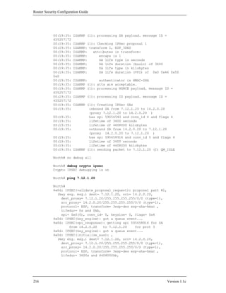 Router Security Configuration Guide




            00:19:35:    ISAKMP (1): processing SA payload. message ID =
            405257172
            00:19:35:    ISAKMP (1): Checking IPSec proposal 1
            00:19:35:    ISAKMP: transform 1, ESP_3DES
            00:19:35:    ISAKMP:   attributes in transform:
            00:19:35:    ISAKMP:      encaps is 1
            00:19:35:    ISAKMP:      SA life type in seconds
            00:19:35:    ISAKMP:      SA life duration (basic) of 3600
            00:19:35:    ISAKMP:      SA life type in kilobytes
            00:19:35:    ISAKMP:      SA life duration (VPI) of 0x0 0x46 0x50
            0x0
            00:19:35:    ISAKMP:      authenticator is HMAC-SHA
            00:19:35:    ISAKMP (1): atts are acceptable.
            00:19:35:    ISAKMP (1): processing NONCE payload. message ID =
            405257172
            00:19:35:    ISAKMP (1): processing ID payload. message ID =
            405257172
            00:19:35:    ISAKMP (1): Creating IPSec SAs
            00:19:35:            inbound SA from 7.12.1.20 to 14.2.0.20
                                 (proxy 7.12.1.20 to 14.2.0.20 )
            00:19:35:            has spi 59056543 and conn_id 4 and flags 4
            00:19:35:            lifetime of 3600 seconds
            00:19:35:            lifetime of 4608000 kilobytes
            00:19:35:            outbound SA from 14.2.0.20 to 7.12.1.20
                                 (proxy 14.2.0.20 to 7.12.1.20 )
            00:19:35:            has spi 595658916 and conn_id 5 and flags 4
            00:19:35:            lifetime of 3600 seconds
            00:19:35:            lifetime of 4608000 kilobytes
            00:19:35:    ISAKMP (1): sending packet to 7.12.1.20 (I) QM_IDLE

            North# no debug all

            North# debug crypto ipsec
            Crypto IPSEC debugging is on

            North# ping 7.12.1.20

            North#
            4w0d: IPSEC(validate_proposal_request): proposal part #1,
              (key eng. msg.) dest= 7.12.1.20, src= 14.2.0.20,
                dest_proxy= 7.12.1.20/255.255.255.255/0/0 (type=1),
                src_proxy= 14.2.0.20/255.255.255.255/0/0 (type=1),
                protocol= ESP, transform= 3esp-des esp-sha-hmac ,
                lifedur= 0s and 0kb,
                spi= 0x0(0), conn_id= 0, keysize= 0, flags= 0x4
            4w0d: IPSEC(key_engine): got a queue event...
            4w0d: IPSEC(spi_response): getting spi 595658916 for SA
                    from 14.2.0.20   to 7.12.1.20    for prot 3
            4w0d: IPSEC(key_engine): got a queue event...
            4w0d: IPSEC(initialize_sas): ,
              (key eng. msg.) dest= 7.12.1.20, src= 14.2.0.20,
                dest_proxy= 7.12.1.20/255.255.255.255/0/0 (type=1),
                src_proxy= 14.2.0.20/255.255.255.255/0/0 (type=1),
                protocol= ESP, transform= 3esp-des esp-sha-hmac ,
                lifedur= 3600s and 4608000kb,




216                                                                        Version 1.1c
 