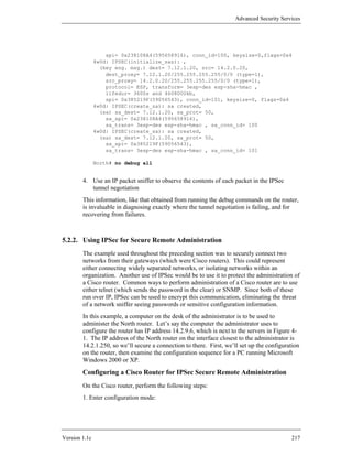 Advanced Security Services




                   spi= 0x238108A4(595658916), conn_id=100, keysize=0,flags=0x4
               4w0d: IPSEC(initialize_sas): ,
                 (key eng. msg.) dest= 7.12.1.20, src= 14.2.0.20,
                   dest_proxy= 7.12.1.20/255.255.255.255/0/0 (type=1),
                   src_proxy= 14.2.0.20/255.255.255.255/0/0 (type=1),
                   protocol= ESP, transform= 3esp-des esp-sha-hmac ,
                   lifedur= 3600s and 4608000kb,
                   spi= 0x385219F(59056543), conn_id=101, keysize=0, flags=0x4
               4w0d: IPSEC(create_sa): sa created,
                 (sa) sa_dest= 7.12.1.20, sa_prot= 50,
                   sa_spi= 0x238108A4(595658916),
                   sa_trans= 3esp-des esp-sha-hmac , sa_conn_id= 100
               4w0d: IPSEC(create_sa): sa created,
                 (sa) sa_dest= 7.12.1.20, sa_prot= 50,
                   sa_spi= 0x385219F(59056543),
                   sa_trans= 3esp-des esp-sha-hmac , sa_conn_id= 101

               North# no debug all


        4. Use an IP packet sniffer to observe the contents of each packet in the IPSec
           tunnel negotiation
        This information, like that obtained from running the debug commands on the router,
        is invaluable in diagnosing exactly where the tunnel negotiation is failing, and for
        recovering from failures.



5.2.2. Using IPSec for Secure Remote Administration
        The example used throughout the preceding section was to securely connect two
        networks from their gateways (which were Cisco routers). This could represent
        either connecting widely separated networks, or isolating networks within an
        organization. Another use of IPSec would be to use it to protect the administration of
        a Cisco router. Common ways to perform administration of a Cisco router are to use
        either telnet (which sends the password in the clear) or SNMP. Since both of these
        run over IP, IPSec can be used to encrypt this communication, eliminating the threat
        of a network sniffer seeing passwords or sensitive configuration information.
        In this example, a computer on the desk of the administrator is to be used to
        administer the North router. Let’s say the computer the administrator uses to
        configure the router has IP address 14.2.9.6, which is next to the servers in Figure 4-
        1. The IP address of the North router on the interface closest to the administrator is
        14.2.1.250, so we’ll secure a connection to there. First, we’ll set up the configuration
        on the router, then examine the configuration sequence for a PC running Microsoft
        Windows 2000 or XP.
        Configuring a Cisco Router for IPSec Secure Remote Administration
        On the Cisco router, perform the following steps:
        1. Enter configuration mode:




Version 1.1c                                                                                217
 