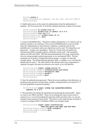 Router Security Configuration Guide




            North# config t
            Enter configuration commands, one per line. End with CNTL/Z.
            North(config)#

        2. Enable telnet access to the router for administration from the administrator’s
        machine. We’ll use access list 12 to list the machines that may to telnet to the router.

            North(config)# no access-list 12
            North(config)# access-list 12 permit 14.2.9.6
            North(config)# line vty 0 4
            North(config-line) access-class 12 in
            North(config-line) exit
            North(config)#

        3. Create an ISAKMP policy. The policy number selected here is 10, which is just an
        arbitrary number to set a priority, if two or more ISAKMP policies exist on North.
        Since the authentication is only between 2 machines, certificates just for this
        probably aren’t warranted, and so pre-shared keys can be used. Pre-shared keys are
        passwords – or better yet a passphrase. However, if some form of a public key
        infrastructure (PKI) is already in place, certificates can be used. The encryption
        options are DES and 3DES. DES has been demonstrated to be weak, and possibly
        not even strong enough to protect passwords, so we recommend 3DES. The key
        exchange size of group 2 is larger than that for group 1, so again we select the
        stronger option. The default hashing algorithm, SHA, is suitable, so we will take the
        default and not enter it. The other option is the lifetime until a key renegotiation is
        required, but again, this does not concern us too much, so we will skip this.

            North(config)# crypto          isakmp policy 10
            North(config-isakmp)#          authentication pre-share
            North(config-isakmp)#          encryption 3des
            North(config-isakmp)#          group 2
            North(config-isakmp)#          exit
            North(config)#

        4. Enter the authentication password. Please do not use anything in the dictionary, or
        anything easily guessed; include letters, numbers, and punctuation (see Section 4.1.5
        for more guidelines on password quality).

            North(config)# crypto isakmp key my4pa$$phra$eHere
               address 14.2.9.6

        5. The transform-set contains the parameters for protecting the actual traffic. Again,
        we want to use 3DES, and SHA. Since we are treating the router as just a host to
        connect to (i.e. it is not forwarding this particular traffic anywhere else), we can use
        transport mode instead of tunnel mode. This choice is also made because currently it
        is easier to configure IPSec in Windows 2000 to use transport mode.

            North(config)# crypto ipsec transform-set
                              3des-sha-xport esp-3des esp-sha-hmac
            North(cfg-crypto-trans)# mode transport
            North(cfg-crypto-trans)# exit
            North(config)#




218                                                                                 Version 1.1c
 