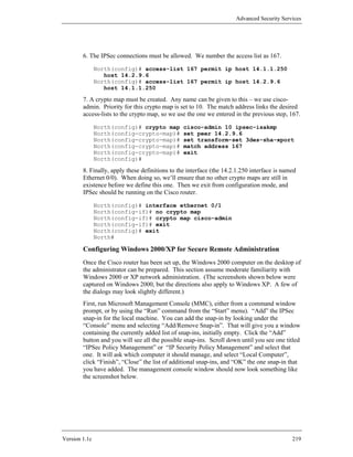 Advanced Security Services




        6. The IPSec connections must be allowed. We number the access list as 167.

               North(config)# access-list 167 permit ip host 14.1.1.250
                  host 14.2.9.6
               North(config)# access-list 167 permit ip host 14.2.9.6
                  host 14.1.1.250

        7. A crypto map must be created. Any name can be given to this – we use cisco-
        admin. Priority for this crypto map is set to 10. The match address links the desired
        access-lists to the crypto map, so we use the one we entered in the previous step, 167.

               North(config)# crypto map         cisco-admin 10 ipsec-isakmp
               North(config-crypto-map)#         set peer 14.2.9.6
               North(config-crypto-map)#         set transform-set 3des-sha-xport
               North(config-crypto-map)#         match address 167
               North(config-crypto-map)#         exit
               North(config)#

        8. Finally, apply these definitions to the interface (the 14.2.1.250 interface is named
        Ethernet 0/0). When doing so, we’ll ensure that no other crypto maps are still in
        existence before we define this one. Then we exit from configuration mode, and
        IPSec should be running on the Cisco router.

               North(config)# interface ethernet 0/1
               North(config-if)# no crypto map
               North(config-if)# crypto map cisco-admin
               North(config-if)# exit
               North(config)# exit
               North#

        Configuring Windows 2000/XP for Secure Remote Administration
        Once the Cisco router has been set up, the Windows 2000 computer on the desktop of
        the administrator can be prepared. This section assume moderate familiarity with
        Windows 2000 or XP network administration. (The screenshots shown below were
        captured on Windows 2000, but the directions also apply to Windows XP. A few of
        the dialogs may look slightly different.)
        First, run Microsoft Management Console (MMC), either from a command window
        prompt, or by using the “Run” command from the “Start” menu). “Add” the IPSec
        snap-in for the local machine. You can add the snap-in by looking under the
        “Console” menu and selecting “Add/Remove Snap-in”. That will give you a window
        containing the currently added list of snap-ins, initially empty. Click the “Add”
        button and you will see all the possible snap-ins. Scroll down until you see one titled
        “IPSec Policy Management” or “IP Security Policy Management” and select that
        one. It will ask which computer it should manage, and select “Local Computer”,
        click “Finish”, “Close” the list of additional snap-ins, and “OK” the one snap-in that
        you have added. The management console window should now look something like
        the screenshot below.




Version 1.1c                                                                                 219
 