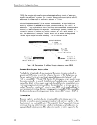 Router Security Configuration Guide




        CIDR also permits address allocation authorities to allocate blocks of addresses
        smaller than a Class C network. For example, if an organization required only 10
        addresses, then they might be assigned a netmask of 28 bits.

        Another important aspect of CIDR is that it is hierarchical. A major allocation
        authority might obtain a block of addresses with a netmask of 8 bits (16777216
        addresses). They might allocate part of that large space as a block with netmask of
        13 bits (524288 addresses) to a large ISP. The ISP might give big customer X a
        block with netmask of 18 bits, and smaller customer Y a block with netmask of 28
        bits. The addresses of customers X and Y would still be within the large block
        ‘owned’ by the major allocation authority. This is illustrated below.

                                                            Regional Authority
                                 16777216 addresses             14.0.0.0/8
                                                         (14.0.0.0 - 14.255.255.255)


                                                                                 Major ISP
                                                        524288 addresses         14.0.0.0/13
                                                                            (14.0.0.0 - 14.7.255.255)


               Customer X                                                                       Customer Y
                                      16384 addresses                        16 addresses      14.3.24.16/28
               14.2.0.0/18
           (14.2.0.0 - 14.2.63.255)                                                         (14.3.24.16-14.3.24.31)


                    Figure 2-4: Hierarchical IP Address Range Assignment under CIDR

        Internet Routing and Aggregation
        As alluded to in Section 2.1.2, any meaningful discussion of routing protocols in
        general and BGP routing in particular is beyond the scope of this Background and
        Review section. For these topics, there is a detailed treatment in Huitema’s book
        [12], or consult RFCs 1771 and 1772. Section 4.4 of this guide covers security issues
        for routing protocols. In general, the definitions of standard routing protocols specify
        many of the details of: how routers keep track of available routes (route tables), how
        routers exchange this information, and how they decide where to forward any given
        packet. The prefixes which specify networks under CIDR vary in length, adding a bit
        more complexity to routing. The network aggregation required by CIDR required the
        development of a revised routing protocol for the Internet: BGP version 4 (BGP-4).

        Aggregation
        To avoid explosive growth in the size of routing tables as the Internet grows it is
        desirable to somehow group or aggregate related network addresses together so that
        they form only one routing table entry. This essentially forms “supernets”, which are
        composed of several related networks which are collectively advertised as only one
        aggregated path to that supernet. This reduces the number of entries required in the




22                                                                                                      Version 1.1c
 