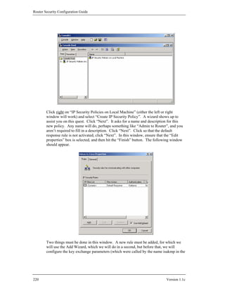 Router Security Configuration Guide




        Click right on “IP Security Policies on Local Machine” (either the left or right
        window will work) and select “Create IP Security Policy”. A wizard shows up to
        assist you on this quest. Click “Next”. It asks for a name and description for this
        new policy. Any name will do, perhaps something like “Admin to Router”, and you
        aren’t required to fill in a description. Click “Next”. Click so that the default
        response rule is not activated, click “Next”. In this window, ensure that the “Edit
        properties” box is selected, and then hit the “Finish” button. The following window
        should appear.




        Two things must be done in this window. A new rule must be added, for which we
        will use the Add Wizard, which we will do in a second, but before that, we will
        configure the key exchange parameters (which were called by the name isakmp in the




220                                                                              Version 1.1c
 