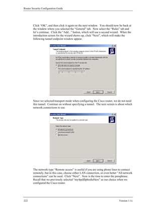 Router Security Configuration Guide




        Click “OK”, and then click it again on the next window. You should now be back at
        the window where you selected the “General” tab. Now select the “Rules” tab and
        let’s continue. Click the “Add...” button, which will use a second wizard. When the
        introduction screen for the wizard shows up, click “Next”, which will make the
        following tunnel endpoint window appear.




        Since we selected transport mode when configuring the Cisco router, we do not need
        this tunnel. Continue on without specifying a tunnel. The next screen is about which
        network connections to use.




        The network type “Remote access” is useful if you are using phone lines to connect
        remotely, but in this case, choose either LAN connection, or even better “All network
        connections” can be used. Click “Next”. Now is the time to enter the passphrase.
        Recall that we previously selected “my4pa$$phra$eHere” as our choice when we
        configured the Cisco router.




222                                                                              Version 1.1c
 