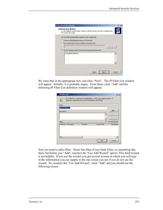 Advanced Security Services




        We enter that in the appropriate box, and click “Next”. The IP Filter List window
        will appear. Initially, it is probably empty. From there, click “Add” and the
        following IP Filter List definition window will appear.




        Now we need to add a filter. Name this filter (Cisco Only Filter, or something like
        that), but before you “Add”, unselect the “Use Add Wizard” option. This third wizard
        is not helpful. If you use the wizard, you get several screens in which you will type
        in the information you can supply to the one screen you see if you do not use the
        wizard. So, unselect the “Use Add Wizard”, click “Add” and you should see the
        following screen.




Version 1.1c                                                                                223
 