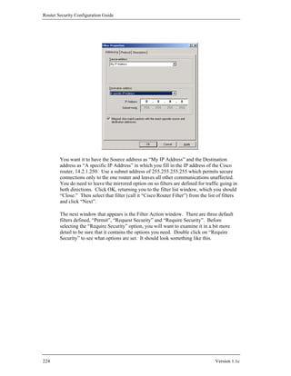 Router Security Configuration Guide




        You want it to have the Source address as “My IP Address” and the Destination
        address as “A specific IP Address” in which you fill in the IP address of the Cisco
        router, 14.2.1.250. Use a subnet address of 255.255.255.255 which permits secure
        connections only to the one router and leaves all other communications unaffected.
        You do need to leave the mirrored option on so filters are defined for traffic going in
        both directions. Click OK, returning you to the filter list window, which you should
        “Close.” Then select that filter (call it “Cisco Router Filter”) from the list of filters
        and click “Next”.

        The next window that appears is the Filter Action window. There are three default
        filters defined, “Permit”, “Request Security” and “Require Security”. Before
        selecting the “Require Security” option, you will want to examine it in a bit more
        detail to be sure that it contains the options you need. Double click on “Require
        Security” to see what options are set. It should look something like this.




224                                                                                   Version 1.1c
 