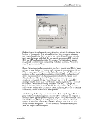 Advanced Security Services




        Click on the security method preference order options and edit them to ensure that at
        least one of them contains the cryptographic settings for protecting the actual data
        that was configured in the Cisco. In fact, if you want to delete all but the one offer
        that is used, that would not be bad. For our example, we are using ESP with both
        3DES and SHA, and are not using the AH protocol. The lifetime (until keys are
        renegotiated) is not important, so any settings for that are acceptable. We want to
        select “Negotiate security” here.

        Choose “Accept unsecured communication, but always respond using IPSec”. We do
        not want to select the final two options, “Allow unsecured communications with non
        IPSec aware computer” and “Session key Perfect Forward Secrecy”. The reason we
        don't want to allow unsecured communications is that this IPSec configuration only
        applies to communication with the router, communication to other places is not
        affected and so not IPSec protected. For just this connection, we want to use
        security, so we require it. Perfect Forward Secrecy is a way to do a second key
        exchange, which is mostly used when the initial key exchange is shared. This is not
        the case here. When all these settings are correct, click “OK”. Highlight the
        “Require Security” button, and click “Next”. The only remaining thing to do is to
        click "Finish." The next time you connect to the Cisco router, IPSec will be activated
        automatically, and the traffic will be IPSec protected.

        After following all these steps, you have created an IP Security Policy, and that new
        policy will appear in the management console window. Make sure that the policy is
        actually in effect, typically you must explicitly assign a policy after creating it. Look
        at the third column, “Assigned”, of the policy listing in the management console
        window. If the column contains the word “No”, then right-click on it, and select
        “assign” from the popup menu. The value in the third column should change to
        “Yes” and the policy will be imposed.




Version 1.1c                                                                                 225
 