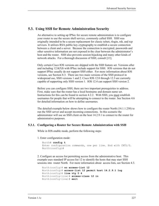Advanced Security Services




5.3. Using SSH for Remote Administration Security
        An alternative to setting up IPSec for secure remote administration is to configure
        your router to use the secure shell service, commonly called SSH. SSH was
        originally intended to be a secure replacement for classic telnet, rlogin, rsh, and rcp
        services. It utilizes RSA public key cryptography to establish a secure connection
        between a client and a server. Because the connection is encrypted, passwords and
        other sensitive information are not exposed in the clear between the administrator’s
        host and the router. SSH also prevents session hijacking and many other kinds of
        network attacks. For a thorough discussion of SSH, consult [13].

        Only certain Cisco IOS versions are shipped with the SSH feature set. Versions after
        and including 12.0(5)S with IPSec include support for SSH. IOS versions that do not
        support IPSec usually do not support SSH either. For more information about IOS
        versions, see Section 8.3. There are two main versions of the SSH protocol in
        widespread use, SSH versions 1 and 2. Cisco IOS 12.0 through 12.3 are currently
        capable of supporting only SSH version 1. IOS 12.4 can support SSH version 2.

        Before you can configure SSH, there are two important prerequisites to address.
        First, make sure that the router has a local hostname and domain name set.
        Instructions for this can be found in section 4.2.2. With SSH, you must establish
        usernames for people that will be attempting to connect to the router. See Section 4.6
        for detailed information on how to define usernames.

        The detailed example below shows how to configure the router North (14.1.1.250) to
        run the SSH server and accept incoming connections. In this scenario the
        administrator will use an SSH client on the host 14.2.9.1 to connect to the router for
        administrative purposes.

5.3.1. Configuring a Router for Secure Remote Administration with SSH
        While in IOS enable mode, perform the following steps:

        1. Enter configuration mode:
               North# config t
               Enter configuration commands, one per line. End with CNTL/Z.
               North(config)#


        2. Configure an access list permitting access from the administrative host. This
        example uses standard IP access list 12 to identify the hosts that may start SSH
        sessions into router North. For more information about access lists, see Section 4.3.
               North(config)# no access-list 12
               North(config)# access-list 12 permit host 14.2.9.1 log
               North(config)# line vty 0 4
               North(config-line)# access-class 12 in
               North(config-line)# exit




Version 1.1c                                                                                  227
 