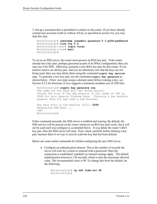Router Security Configuration Guide




        3. Set up a username that is permitted to connect to the router. If you have already
        created user accounts (with or without AAA), as specified in section 4.6, you may
        skip this step.
            North(config)# username joeadmin password 0 1-g00d-pa$$word
            North(config)# line vty 0 4
            North(config-line)# login local
            North(config-line)# exit
            North(config)#


        To act as an SSH server, the router must possess an RSA key pair. If the router
        already has a key pair, perhaps generated as part of its IPSec configuration, then you
        may use it for SSH. Otherwise, generate a new RSA key pair for this router. If you
        need to remove an old key pair, and you are absolutely sure that the keys are not
        being used, then you may delete them using the command crypto key zeroize
        rsa. To generate a new key pair, use the command crypto key generate as
        shown below. (Note: you must assign a domain name before creating a key; see
        Section 4.2.2 for direction.) Cisco suggests a minimum modulus size of 1024 bits.
            North(config)# crypto key generate rsa
            The name for the keys will be: North.dod.mil
            Choose the size of the key modulus in the range of 360 to
            2048 for your General Purpose Keys. Choosing a key modulus
            greater than 512 may take a few minutes.

            How many bits in the modulus [512]: 2048
            Generating RSA Keys ...
            [OK]
            North(config)#


        If this command succeeds, the SSH server is enabled and running. By default, the
        SSH service will be present on the router whenever an RSA key pair exists, but it will
        not be used until you configure it, as detailed below. If you delete the router’s RSA
        key pair, then the SSH server will stop. Note: check carefully before deleting a key
        pair, because there is no way to recover a private key that has been deleted.

        Below are some useful commands for further configuring the new SSH server.

                • Configure an authentication timeout. This is the number of seconds the
                  server will wait for a client to respond with a password. Once the
                  connection is established, standard vty timeout settings apply. The default
                  authentication timeout is 120 seconds, which is also the maximum allowed
                  value. The recommended value is 90. To change this from the default, do
                  the following.

                         North(config)# ip ssh time-out 90
                         North(config)#




228                                                                                 Version 1.1c
 