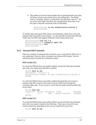 Advanced Security Services




                 • The number of incorrect login attempts that are permitted before the router
                   will drop a remote access connection is also configurable. The default
                   value is 3 attempts, which is a sound choice; the maximum value is 5. Do
                   not set the value higher than three; the example below shows how to set
                   the router to drop the connection at the second failure.

                         North(config)# ip ssh authentication-retries 2
                         North(config)#


        To disable telnet and require SSH, which is recommended, simply leave off use the
        transport input command as shown below. It is also possible to accept both SSH and
        Telnet, but if an IOS router supports SSH then Telnet should not be used.
               North(config)# line vty 0 4
               North(config-line)# transport input ssh
               North(config-line)# exit
               North(config)#


5.3.2. Advanced SSH Commands
        There are a number of commands that will allow you to verify that the SSH server is
        now operational. However, these commands vary between IOS releases. The two
        subsections below describe the commands in detail.

        IOS Version 12.2
        To verify that SSH has been successfully enabled, execute the following command,
        and verify your output states that SSH is enabled.
               North# show ip ssh
               SSH Enabled – version 1.5
               Authentication timeout: 90 secs; Authentication retries: 2
               North#


        To verify that SSH has been successfully enabled and check that your session is
        actually using SSH, connect to the router using your SSH client and type the
        command show ssh. If your session is secure then the output should resemble that
        shown below.
               North# show ssh
               Connection Version         Encryption State                        Username
                  0         1.5              3DES   Session Started               joeadmin
               North#

        IOS Version 12.1
        To verify that SSH has been successfully enabled, execute the following command,
        and verify your output is similar to the following. There may or may not be any
        current connections, depending on how you are connected to your router.
               North# show ip ssh




Version 1.1c                                                                               229
 