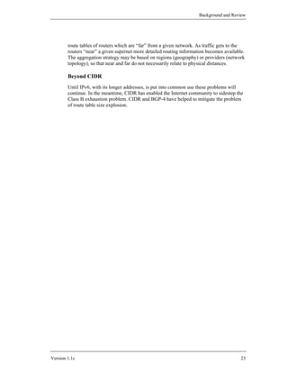 Background and Review




        route tables of routers which are “far” from a given network. As traffic gets to the
        routers “near” a given supernet more detailed routing information becomes available.
        The aggregation strategy may be based on regions (geography) or providers (network
        topology), so that near and far do not necessarily relate to physical distances.

        Beyond CIDR
        Until IPv6, with its longer addresses, is put into common use these problems will
        continue. In the meantime, CIDR has enabled the Internet community to sidestep the
        Class B exhaustion problem. CIDR and BGP-4 have helped to mitigate the problem
        of route table size explosion.




Version 1.1c                                                                              23
 