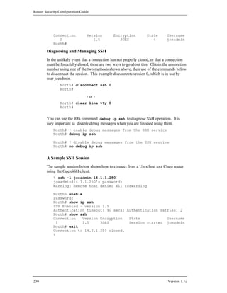 Router Security Configuration Guide




            Connection           Version        Encryption          State        Username
               0                    1.5            3DES                4         joeadmin
            North#

        Diagnosing and Managing SSH
        In the unlikely event that a connection has not properly closed, or that a connection
        must be forcefully closed, there are two ways to go about this. Obtain the connection
        number using one of the two methods shown above, then use of the commands below
        to disconnect the session. This example disconnects session 0, which is in use by
        user joeadmin.
                North# disconnect ssh 0
                North#

                                 - or -
                North# clear line vty 0
                North#


        You can use the IOS command debug ip ssh to diagnose SSH operation. It is
        very important to disable debug messages when you are finished using them.
            North# ! enable debug messages from the SSH service
            North# debug ip ssh

            North# ! disable debug messages from the SSH service
            North# no debug ip ssh


        A Sample SSH Session
        The sample session below shows how to connect from a Unix host to a Cisco router
        using the OpenSSH client.
            % ssh –l joeadmin 14.1.1.250
            joeadmin@14.1.1.250’s password:
            Warning: Remote host denied X11 forwarding

            North> enable
            Password:
            North# show ip ssh
            SSH Enabled – version 1.5
            Authentication timeout: 90 secs; Authentication retries: 2
            North# show ssh
            Connection   Version Encryption   State            Username
             1           1.5     3DES         Session started joeadmin
            North# exit
            Connection to 14.2.1.250 closed.
            %




230                                                                              Version 1.1c
 