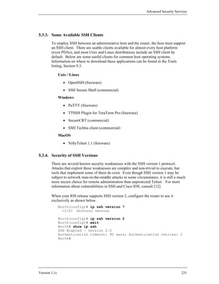 Advanced Security Services




5.3.3. Some Available SSH Clients
        To employ SSH between an administrative host and the router, the host must support
        an SSH client. There are usable clients available for almost every host platform
        (even PDAs), and most Unix and Linux distributions include an SSH client by
        default. Below are some useful clients for common host operating systems.
        Information on where to download these applications can be found in the Tools
        listing, Section 9.3.

               Unix / Linux
                 • OpenSSH (freeware)
                 • SSH Secure Shell (commercial)
               Windows
                 • PuTTY (freeware)
                 • TTSSH Plugin for TeraTerm Pro (freeware)
                 • SecureCRT (commercial)
                 • SSH Techtia client (commercial)
               MacOS
                 • NiftyTelnet 1.1 (freeware)


5.3.4. Security of SSH Versions
        There are several known security weaknesses with the SSH version 1 protocol.
        Attacks that exploit these weaknesses are complex and non-trivial to execute, but
        tools that implement some of them do exist. Even though SSH version 1 may be
        subject to network man-in-the-middle attacks in some circumstance, it is still a much
        more secure choice for remote administration than unprotected Telnet. For more
        information about vulnerabilities in SSH and Cisco IOS, consult [12].

        When your IOS release supports SSH version 2, configure the router to use it
        exclusively as shown below.
               North(config)# ip ssh version ?
                 <1-2> Protocol version

               North(config)# ip ssh version 2
               North(config)# exit
               North# show ip ssh
               SSH Enabled - version 2.0
               Authentication timeout: 90 secs; Authentication retries: 2
               North#




Version 1.1c                                                                              231
 
