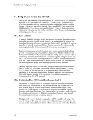 Router Security Configuration Guide




5.4. Using a Cisco Router as a Firewall
        This section describes how to use a Cisco router as a modest firewall, if it is running
        a version of IOS that has firewall capabilities. To reach even a moderate level of
        effectiveness as a firewall, the router configuration must include good access lists;
        Section 4.3 describes access lists in detail. (Note: in mid-2000, Cisco renamed the
        IOS Firewall to “Cisco Secure Integrated Software.” Much of the documentation
        still uses the old name, and that is what we will use below. Current product catalogs
        and web pages use the new name.)

5.4.1. Basic Concepts
        A network firewall is a network device that connects a protected internal network to
        some other untrusted, possibly hostile network. As long as all traffic between the
        trusted and the untrusted network pass through the firewall, it can effectively enforce
        a number of network security capabilities. Stateful inspection firewalls do this by
        inspecting each packet for compliance with the specified security policy.

        Because routers connect networks together, many router vendors, including Cisco,
        provide a rudimentary firewall capability in their routers. The Cisco IOS Firewall
        feature set Content-Based Access Control (CBAC) facility allows a router to act as a
        rudimentary stateful inspection firewall. Configured together with good access lists,
        CBAC can provide modest firewall protection for a network without extra hardware.
        Note that CBAC is intended mainly for border routers; it offers you another facility
        for enforcing security policy at the boundary between different networks.

        (Another important feature for firewalls is hiding network addresses and structure.
        Cisco IOS provides full support for Network Address Translation (NAT). Using
        NAT, a router can hide the structure of the trusted network, by transparently
        translating all IP addresses and coalescing distinct IP addresses into a single one.
        This guide does not describe NAT; consult the Cisco IOS documentation for
        information about IOS NAT features.)

5.4.2. Configuring Cisco IOS Content Based Access Control
        The Cisco IOS Firewall feature set is designed to prevent unauthorized, external
        individuals from gaining access to your internal network, and to block attacks on
        your network, while at the same time allowing authorized users on the trusted
        network (the ‘inside’) access to services on the untrusted network (the ‘outside’).
        Potential applications for using a Cisco router as a firewall include: a modest Internet
        firewall, a firewall between two different communities of interest, and a firewall
        between a main network and a restricted enclave.

        The figure below shows the basic structure for a CBAC-based firewall setup. The
        security policy for this setup is to permit users to take advantage of certain network
        services on the untrusted network, but to offer no such services in the other direction.




232                                                                                 Version 1.1c
 