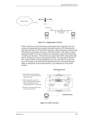 Advanced Security Services




      Untrusted Network
                                14.2.9.64
                                                      Router


                                                          14.2.10.64


                                                                                     Trusted Network
                                                                                       14.2.10.0/24


                                                        User Host                                                      User Host
                                                        14.2.10.6                                                      14.2.10.7


                                            Figure 5-1: A Simple Router Firewall

        CBAC examines not only network layer and transport layer information, but also
        examines the application layer protocol information (such as FTP information) to
        learn about the state of TCP and UDP connections. CBAC maintains connection state
        information for individual connections. The heart of CBAC is the ability to inspect
        outgoing IP traffic in real-time, maintain state information, and use that information
        to make access decisions. The decisions are enacted when CBAC dynamically adds
        rules to interface access lists to pass permitted traffic. The figure below illustrates
        this. Because CBAC works by modifying access lists, there must be at least one
        access list in place on the path from the untrusted network to the trusted network,
        either an inbound list on the outside interface, or an outbound list on the inside
        interface.

                                                                           untrusted network


          1. Host initiates a web connection to
             web server 7.1.6.20 (port 80) on the                                outside interface
             untrusted network.
                                                                                      2.
          2. CBAC inspects the initial TCP                             inspect                       adjust   access
                                                                                    CBAC
             packet of the connection, and adds a                                                               list
             rule to the inbound access list,                                                                     3.
             permitting data from 7.1.6.20 port 80.             1.
                                                                     Outbound       Router              Inbound
                                                                     request                           response
          3. Response comes back from the web
             server, passes access list.
                                                                                 inside interface


                                                                                                    trusted network

                                                         Host


                                                Figure 5-2: CBAC Overview




Version 1.1c                                                                                                                       233
 