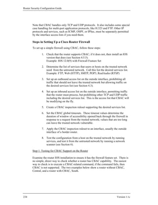 Router Security Configuration Guide




        Note that CBAC handles only TCP and UDP protocols. It also includes some special
        case handling for multi-port application protocols, like H.323 and FTP. Other IP
        protocols and services, such as ICMP, OSPF, or IPSec, must be separately permitted
        by the interface access lists if you need them.

        Steps in Setting Up a Cisco Router Firewall
        To set up a simple firewall using CBAC, follow these steps:

                1. Check that the router supports CBAC, if it does not, then install an IOS
                   version that does (see Section 4.5.5).
                   Example: IOS 12.0(9) with Firewall Feature Set

                2. Determine the list of services that users or hosts on the trusted network
                   need from the untrusted network. Call this list the desired services list.
                   Example: FTP, Web (HTTP), SMTP, POP3, RealAudio (RTSP)

                3. Set up an outbound access list on the outside interface, prohibiting all
                   traffic that should not leave the trusted network but allowing traffic on
                   the desired services list (see Section 4.3).

                4. Set up an inbound access list on the outside interface, permitting traffic
                   that the router must process, but prohibiting other TCP and UDP traffic
                   including the desired services list. This is the access list that CBAC will
                   be modifying on the fly.

                5. Create a CBAC inspection ruleset supporting the desired services list.

                6. Set the CBAC global timeouts. These timeout values determine the
                   duration of window of accessibility opened back through the firewall in
                   response to a request from the trusted network; values that are too long
                   can leave the trusted network vulnerable.

                7. Apply the CBAC inspection ruleset to an interface, usually the outside
                   interface of a border router.

                8. Test the configuration from a host on the trusted network by running
                   services, and test it from the untrusted network by running a network
                   scanner (see Section 6).

        Step 1. Testing for CBAC Support on the Router

        Examine the router IOS installation to ensure it has the firewall feature set. There is
        no simple, direct way to check whether a router has CBAC capability. The easiest
        way to check is to execute a CBAC-related command, if the command fails, then
        CBAC is not supported. The two examples below show a router without CBAC,
        Central, and a router with CBAC, South.




234                                                                                 Version 1.1c
 