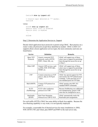 Advanced Security Services




               Central# show ip inspect all
                                 ^
               % Invalid input detected at ‘^’ marker.
               Central#

        versus
               South# show ip inspect all
               Session audit trail is disabled
               Session alert is enabled
                .
                 .
               South#


        Step 2. Determine the Application Services to Support

        Decide which application-layer protocols to permit using CBAC. Best practice on a
        router is deny all protocols except those identified as needed. CBAC in IOS 12.0
        supports about a dozen application service types; the most commonly used ones are
        listed below.
                 Service               Definition                        Remarks
                Basic TCP     Generic connected TCP         CBAC will support any of these;
                Protocols     protocols, such as HTTP,      select ones to support by permitting
                              POP3, Telnet, SSL, etc.       them through the access list set up
                                                            in Step 3.
                Other UDP     Generic UDP services, such    CBAC will support any of these;
                              as DNS, NTP, TFTP, IKE,       select ones to support by permitting
                              SNMP, etc.                    them through the access list set up
                                                            in Step 3.
                   FTP        Control connection on TCP     CBAC has special support for FTP,
                              port 21, data on TCP port     and watches the FTP authentication
                              >1024.                        exchange. It also prevents use of
                                                            non-standard ports for FTP data.
               Mail (SMTP)    Connect TCP protocol on       CBAC permits only RFC 821
                              port 25.                      standard SMTP commands.
                  H.323       H.323 video conference        Because NetMeeting uses additional
               (NetMeeting)   protocol over UDP.            non-standard ports, generic UDP
                                                            must also be configured to use it.
                RealAudio     Real-Time Streaming           CBAC automatically tracks the
                 (RTSP)       Protocol over UDP or TCP.     RealAudio port assignments.

        For web traffic (HTTP), CBAC has some ability to block Java applets. Because the
        Java blocking capability is very weak, it is not typically employed.

        For example, a reasonable list of desired services for many installations is: DNS,
        NTP, HTTP, FTP, and Telnet, plus SMTP and POP3 to the mail server only.




Version 1.1c                                                                                  235
 