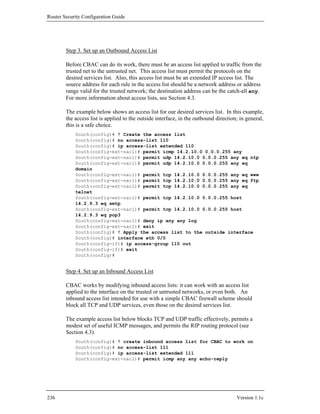 Router Security Configuration Guide




        Step 3. Set up an Outbound Access List

        Before CBAC can do its work, there must be an access list applied to traffic from the
        trusted net to the untrusted net. This access list must permit the protocols on the
        desired services list. Also, this access list must be an extended IP access list. The
        source address for each rule in the access list should be a network address or address
        range valid for the trusted network; the destination address can be the catch-all any.
        For more information about access lists, see Section 4.3.

        The example below shows an access list for our desired services list. In this example,
        the access list is applied to the outside interface, in the outbound direction; in general,
        this is a safe choice.
            South(config)# ! Create the access list
            South(config)# no access-list 110
            South(config)# ip access-list extended 110
            South(config-ext-nacl)# permit icmp 14.2.10.0 0.0.0.255 any
            South(config-ext-nacl)# permit udp 14.2.10.0 0.0.0.255 any eq ntp
            South(config-ext-nacl)# permit udp 14.2.10.0 0.0.0.255 any eq
            domain
            South(config-ext-nacl)# permit tcp 14.2.10.0 0.0.0.255 any eq www
            South(config-ext-nacl)# permit tcp 14.2.10.0 0.0.0.255 any eq ftp
            South(config-ext-nacl)# permit tcp 14.2.10.0 0.0.0.255 any eq
            telnet
            South(config-ext-nacl)# permit tcp 14.2.10.0 0.0.0.255 host
            14.2.9.3 eq smtp
            South(config-ext-nacl)# permit tcp 14.2.10.0 0.0.0.255 host
            14.2.9.3 eq pop3
            South(config-ext-nacl)# deny ip any any log
            South(config-ext-nacl)# exit
            South(config)# ! Apply the access list to the outside interface
            South(config)# interface eth 0/0
            South(config-if)# ip access-group 110 out
            South(config-if)# exit
            South(config)#


        Step 4. Set up an Inbound Access List

        CBAC works by modifying inbound access lists: it can work with an access list
        applied to the interface on the trusted or untrusted networks, or even both. An
        inbound access list intended for use with a simple CBAC firewall scheme should
        block all TCP and UDP services, even those on the desired services list.

        The example access list below blocks TCP and UDP traffic effectively, permits a
        modest set of useful ICMP messages, and permits the RIP routing protocol (see
        Section 4.3).
            South(config)# ! create inbound access list for CBAC to work on
            South(config)# no access-list 111
            South(config)# ip access-list extended 111
            South(config-ext-nacl)# permit icmp any any echo-reply




236                                                                                   Version 1.1c
 