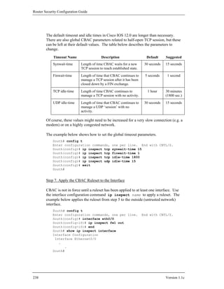 Router Security Configuration Guide




        The default timeout and idle times in Cisco IOS 12.0 are longer than necessary.
        There are also global CBAC parameters related to half-open TCP session, but these
        can be left at their default values. The table below describes the parameters to
        change.
             Timeout Name                  Description                    Default     Suggested
            Synwait-time      Length of time CBAC waits for a new        30 seconds   15 seconds
                              TCP session to reach established state.
            Finwait-time      Length of time that CBAC continues to      5 seconds     1 second
                              manage a TCP session after it has been
                              closed down by a FIN exchange.
            TCP idle-time     Length of time CBAC continues to             1 hour     30 minutes
                              manage a TCP session with no activity.                  (1800 sec.)
            UDP idle-time     Length of time that CBAC continues to      30 seconds   15 seconds
                              manage a UDP ‘session’ with no
                              activity.

        Of course, these values might need to be increased for a very slow connection (e.g. a
        modem) or on a highly congested network.

        The example below shows how to set the global timeout parameters.
            South# config t
            Enter configuration commands,          one per line. End with CNTL/Z.
            South(config)# ip inspect tcp          synwait-time 15
            South(config)# ip inspect tcp          finwait-time 1
            South(config)# ip inspect tcp          idle-time 1800
            South(config)# ip inspect udp          idle-time 15
            South(config)# exit
            South#


        Step 7. Apply the CBAC Ruleset to the Interface

        CBAC is not in force until a ruleset has been applied to at least one interface. Use
        the interface configuration command ip inspect name to apply a ruleset. The
        example below applies the ruleset from step 5 to the outside (untrusted network)
        interface.
            South# config t
            Enter configuration commands, one per line.                 End with CNTL/Z.
            South(config)# interface eth0/0
            South(config-if)# ip inspect fw1 out
            South(config-if)# end
            South# show ip inspect interface
            Interface Configuration
             Interface Ethernet0/0
               .
                  .
            South#




238                                                                                   Version 1.1c
 