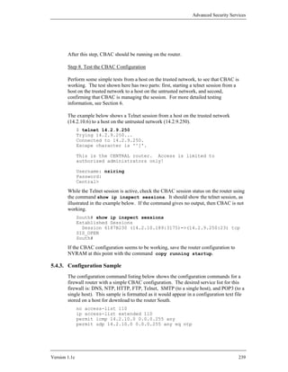 Advanced Security Services




        After this step, CBAC should be running on the router.

        Step 8. Test the CBAC Configuration

        Perform some simple tests from a host on the trusted network, to see that CBAC is
        working. The test shown here has two parts: first, starting a telnet session from a
        host on the trusted network to a host on the untrusted network, and second,
        confirming that CBAC is managing the session. For more detailed testing
        information, see Section 6.

        The example below shows a Telnet session from a host on the trusted network
        (14.2.10.6) to a host on the untrusted network (14.2.9.250).
               $ telnet 14.2.9.250
               Trying 14.2.9.250...
               Connected to 14.2.9.250.
               Escape character is '^]'.

               This is the CENTRAL router. Access is limited to
               authorized administrators only!

               Username: nziring
               Password:
               Central>

        While the Telnet session is active, check the CBAC session status on the router using
        the command show ip inspect sessions. It should show the telnet session, as
        illustrated in the example below. If the command gives no output, then CBAC is not
        working.
               South# show ip inspect sessions
               Established Sessions
                 Session 6187B230 (14.2.10.189:3175)=>(14.2.9.250:23) tcp
               SIS_OPEN
               South#

        If the CBAC configuration seems to be working, save the router configuration to
        NVRAM at this point with the command copy running startup.

5.4.3. Configuration Sample
        The configuration command listing below shows the configuration commands for a
        firewall router with a simple CBAC configuration. The desired service list for this
        firewall is: DNS, NTP, HTTP, FTP, Telnet, SMTP (to a single host), and POP3 (to a
        single host). This sample is formatted as it would appear in a configuration text file
        stored on a host for download to the router South.
               no access-list 110
               ip access-list extended 110
               permit icmp 14.2.10.0 0.0.0.255 any
               permit udp 14.2.10.0 0.0.0.255 any eq ntp




Version 1.1c                                                                               239
 