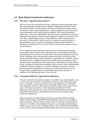 Router Security Configuration Guide




2.4. Basic Router Functional Architecture
2.4.1. Why Have a Special Purpose Router?
        What are some of the motivations for using a dedicated, purpose-built router rather
        than a general purpose machine with a “standard” operating system (OS)? What
        justifies this expense, and what justifies the bother of learning yet another system?
        The answer, in part, concerns performance: a special purpose router can have much
        higher performance than a general purpose computer with routing functionality
        tacked onto it. Also, one can potentially add more network connections to a machine
        designed for that purpose, because it can be designed to support more interface card
        slots. Thus, a special purpose device will probably be a lower cost solution for a
        given level of functionality. But there are also a number of security benefits to a
        special purpose router; in general, consolidating network routing and related
        functions on a dedicated devices restricts access to and limits the exposure of those
        critical functions.

        First, a specialized router operating system, like Cisco’s Internetwork Operating
        System (IOS) can be smaller, better understood, and more thoroughly tested than a
        general purpose OS. (For brevity, the term IOS will be used in this guide to refer the
        router’s operating system and associated software, but hardware other than Cisco
        would run similar software.) This means that it is potentially less vulnerable. Second,
        the mere fact that it is different means that an attacker has one more thing to learn,
        and that known vulnerabilities in other systems are of little help to the router attacker.
        Finally, specialized routing software enables a fuller and more robust implementation
        of filtering. Filtering is useful as a “firewall” technique, and can also be used to
        partition networks and prohibit or restrict access to certain networks or services.
        Using filtering, routing protocols can advertising selected network routes to
        neighbors, thus helping protect parts of your network.

2.4.2. Conceptual Model for Typical Router Hardware
        A router is essentially just another computer. So, similar to any other computer, it has
        a central processor unit (CPU), various kinds of memory, and connections to other
        devices. Typically, a router does not have a hard disk, floppy drive, or CD-ROM
        drive, although it may have other kinds of removable storage such as Flash memory
        cards. CPU speed and memory size are important considerations for both
        performance and capabilities (e.g. some Cisco IOS features require more than the
        default amount of memory, and sophisticated security services usually require
        substantial computation).

        There are typically a number of types of memory in a router possibly including:
        RAM, NVRAM, Flash, and ROM (PROM, EEPROM). These are listed roughly in
        order of volatility. The mix of types and the amount of each type are determined on
        the basis of: volatility, ease of reprogramming, cost, access speed, and other factors.
        ROM is used to store a router’s bootstrap software. Non-volatile RAM (NVRAM) is
        used to store the startup configuration that the IOS reads when the router boots. Flash




24                                                                                   Version 1.1c
 