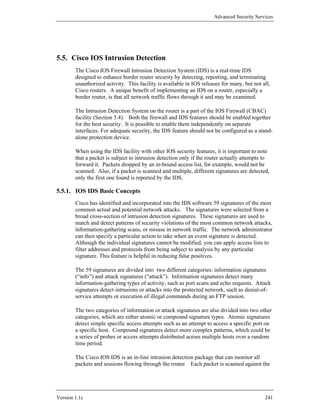 Advanced Security Services




5.5. Cisco IOS Intrusion Detection
        The Cisco IOS Firewall Intrusion Detection System (IDS) is a real-time IDS
        designed to enhance border router security by detecting, reporting, and terminating
        unauthorized activity. This facility is available in IOS releases for many, but not all,
        Cisco routers. A unique benefit of implementing an IDS on a router, especially a
        border router, is that all network traffic flows through it and may be examined.

        The Intrusion Detection System on the router is a part of the IOS Firewall (CBAC)
        facility (Section 5.4). Both the firewall and IDS features should be enabled together
        for the best security. It is possible to enable them independently on separate
        interfaces. For adequate security, the IDS feature should not be configured as a stand-
        alone protection device.

        When using the IDS facility with other IOS security features, it is important to note
        that a packet is subject to intrusion detection only if the router actually attempts to
        forward it. Packets dropped by an in-bound access list, for example, would not be
        scanned. Also, if a packet is scanned and multiple, different signatures are detected,
        only the first one found is reported by the IDS.

5.5.1. IOS IDS Basic Concepts
        Cisco has identified and incorporated into the IDS software 59 signatures of the most
        common actual and potential network attacks. The signatures were selected from a
        broad cross-section of intrusion detection signatures. These signatures are used to
        match and detect patterns of security violations of the most common network attacks,
        information-gathering scans, or misuse in network traffic. The network administrator
        can then specify a particular action to take when an event signature is detected.
        Although the individual signatures cannot be modified, you can apply access lists to
        filter addresses and protocols from being subject to analysis by any particular
        signature. This feature is helpful in reducing false positives.

        The 59 signatures are divided into two different categories: information signatures
        (“info”) and attack signatures (“attack”). Information signatures detect many
        information-gathering types of activity, such as port scans and echo requests. Attack
        signatures detect intrusions or attacks into the protected network, such as denial-of-
        service attempts or execution of illegal commands during an FTP session.

        The two categories of information or attack signatures are also divided into two other
        categories, which are either atomic or compound signature types. Atomic signatures
        detect simple specific access attempts such as an attempt to access a specific port on
        a specific host. Compound signatures detect more complex patterns, which could be
        a series of probes or access attempts distributed across multiple hosts over a random
        time period.

        The Cisco IOS IDS is an in-line intrusion detection package that can monitor all
        packets and sessions flowing through the router. Each packet is scanned against the




Version 1.1c                                                                                 241
 