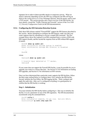 Router Security Configuration Guide




        signature list in order to detect possible attacks or suspicious activity. When an
        attack is detected, depending on how the IDS was configured, the IDS will log an
        alarm to the syslog server or a Cisco Netranger Director, drop the packet, and/or reset
        a TCP session. This section presents only a brief overview of the IDS facility; for
        more details, consult the “Traffic Filtering and Firewalls” section of the Cisco IOS
        12.2 Security Configuration Guide (in the IOS documentation).

5.5.2. Configuring the IOS Intrusion Detection System
        Only those IOS releases marked “Firewall/IDS” support the IDS features described in
        this section. Before attempting to configure the IDS features, make sure that your
        router supports them by attempting to execute a simple IDS command. The first
        example below shows the response to an IDS command from a version of IOS with
        IDS support (South), and the second the response from an IOS without IDS support
        (Central).
            South# show ip audit all
            Event notification through syslog is enabled
            Event notification through Net Director is disabled
             .
                .
            South#

        versus
            Central# show ip audit all
                             ^
            % Invalid input detected at '^' marker.
            Central#


        If your router does not support the Firewall IDS facility, it may be possible for you to
        upgrade your router to a release that does. See Section 4.5 for information on loading
        IOS upgrades, and Section 8.3 for information on IOS versions.

        Once you have determined that a particular router supports the IDS facilities, follow
        the three steps outlined below to configure them. First, initialize the IDS facility.
        Second, initialize the Post Office, the IDS logging facility. Third, configure and
        apply the audit rules. After you’ve configured everything, it is good practice to
        confirm that the IDS facility is working.

        Step 1 - Initialization
        You must initialize the IDS facility before configuring it. One way to initialize the
        facility is to set a parameter on one of the IDS signatures. The IOS documentation
        recommends using the command below.
            South# config t
            Enter configuration commands, one per line.             End with CNTL/Z.
            South(config)# ip audit smtp spam 200




242                                                                                 Version 1.1c
 