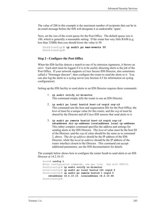 Advanced Security Services




        The value of 200 in this example is the maximum number of recipients that can be in
        an email message before the IDS will designate it as undesirable ‘spam’.

        Next, set the size of the event queue for the Post Office. The default queue size is
        100, which is generally a reasonable setting. If the router has very little RAM (e.g.
        less than 32MB) then you should lower the value to 50.
               South(config)# ip audit po max-events 50
               South(config)#


        Step 2 - Configure the Post Office
        When the IDS facility detects a match to one of its intrusion signatures, it throws an
        alert. Each alert must be logged if it is to be useful; directing alerts is the job of the
        Post Office. If your network supports a Cisco Secure IDS Director, also sometimes
        called a “Netranger director”, then configure the router to send the alerts to it. You
        can also log the alerts to a syslog server (see Section 4.5 for information on syslog
        configuration).

        Setting up the IDS facility to send alerts to an IDS Director requires three commands:

                  1. ip audit notify nr-director
                     This command simply tells the router to use an IDS Director.

                  2. ip audit po local hostid host-id orgid org-id
                     This command sets the host and organization IDs for the Post Office; the
                     host-id must be a unique value for this router, and the org-id must be
                     shared by the Director and all Cisco IDS sensors that send alerts to it.

                  3. ip audit po remote hostid host-id orgid org-id
                     rmtaddress dir-ip-address localaddress local-ip-address
                     This rather complex command specifies the address and settings for
                     sending alerts to the IDS Director. The host-id value must be the host ID
                     of the Director, and the org-id value should be the same as in command
                     2, above. The dir-ip-address should be the IP address of the IDS
                     Director, while the local-ip-address should be the IP address of the
                     router interface closest to the Director. This command can accept
                     additional parameters, see the IOS documentation for details.

        The example below shows how to configure the router South to send alerts to an IDS
        Director at 14.2.10.15.
               South# config t
               Enter configuration commands, one per line. End with CNTL/Z.
               South(config)# ip audit notify nr-director
               South(config)# ip audit po local hostid 141 orgid 2
               South(config)# ip audit po remote hostid 1 orgid 2
                   rmtaddress 14.2.10.15 localaddress 14.2.10.64
               South(config)#




Version 1.1c                                                                                    243
 