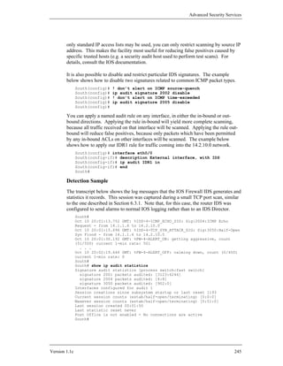 Advanced Security Services




        only standard IP access lists may be used, you can only restrict scanning by source IP
        address. This makes the facility most useful for reducing false positives caused by
        specific trusted hosts (e.g. a security audit host used to perform test scans). For
        details, consult the IOS documentation.

        It is also possible to disable and restrict particular IDS signatures. The example
        below shows how to disable two signatures related to common ICMP packet types.
               South(config)#   ! don’t alert on ICMP source-quench
               South(config)#   ip audit signature 2002 disable
               South(config)#   ! don’t alert on ICMP time-exceeded
               South(config)#   ip audit signature 2005 disable
               South(config)#

        You can apply a named audit rule on any interface, in either the in-bound or out-
        bound directions. Applying the rule in-bound will yield more complete scanning,
        because all traffic received on that interface will be scanned. Applying the rule out-
        bound will reduce false positives, because only packets which have been permitted
        by any in-bound ACLs on other interfaces will be scanned. The example below
        shows how to apply our IDR1 rule for traffic coming into the 14.2.10.0 network.
               South(config)# interface eth0/0
               South(config-if)# description External interface, with IDS
               South(config-if)# ip audit IDR1 in
               South(config-if)# end
               South#

        Detection Sample
        The transcript below shows the log messages that the IOS Firewall IDS generates and
        statistics it records. This session was captured during a small TCP port scan, similar
        to the one described in Section 6.3.1. Note that, for this case, the router IDS was
        configured to send alarms to normal IOS logging rather than to an IDS Director.
               South#
               Oct 10 20:01:13.752 GMT: %IDS-4-ICMP_ECHO_SIG: Sig:2004:ICMP Echo
               Request - from 14.1.1.6 to 14.2.10.0
               Oct 10 20:01:15.696 GMT: %IDS-4-TCP_SYN_ATTACK_SIG: Sig:3050:Half-Open
               Syn Flood - from 14.1.1.6 to 14.2.10.0
               Oct 10 20:01:30.192 GMT: %FW-4-ALERT_ON: getting aggressive, count
               (51/500) current 1-min rate: 501
                 . . .
               Oct 10 20:02:19.644 GMT: %FW-4-ALERT_OFF: calming down, count (0/400)
               current 1-min rate: 0
               South#
               South# show ip audit statistics
               Signature audit statistics [process switch:fast switch]
                 signature 2001 packets audited: [3123:6246]
                 signature 2004 packets audited: [4:8]
                 signature 3050 packets audited: [902:0]
               Interfaces configured for audit 1
               Session creations since subsystem startup or last reset 1193
               Current session counts (estab/half-open/terminating) [0:0:0]
               Maxever session counts (estab/half-open/terminating) [0:51:0]
               Last session created 00:01:50
               Last statistic reset never
               Post Office is not enabled - No connections are active
               South#




Version 1.1c                                                                                245
 