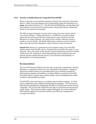 Router Security Configuration Guide




5.5.4. Security Considerations for Using IOS Firewall IDS
        Before an intruder can successfully penetrate a network, they must have information
        about it. Many tools and technique exist to help attackers gain this information (e.g.
        nmap, discussed in Section 6.3.1) The IOS Firewall IDS facility can help detect and
        track analysis of your network by remote parties, and possibly help you understand
        threats to your network more quickly.

        The IDS can report intrusions to a given host's syslog, the router console, and/or a
        Cisco Secure Director. Without the Director, it is difficult to monitor an attack
        against the network because both the syslog and the router console do not lend
        themselves to instant reporting - the syslog writes a textfile, while the console is
        usually in a secure facility. By default, both require a human to actively monitor
        them to provide real time information, which is critical in cases of intrusion.

        Special Note: Because it is performed as part of packet routing, Cisco IOS IDS
        cannot monitor internal traffic; that is, if a packet does not need to be routed, it is not
        analyzed. Thus, you cannot use this facility to detect attacks from one host to another
        on the same LAN. Keep this in mind when planning intrusion detection for your
        network, because internal network misuse is not uncommon and potentially as
        detrimental as an external penetration.


        Recommendations
        The Cisco IOS Intrusion Detection System does not provide comprehensive intrusion
        detection as a stand-alone feature, nor was it designed for this purpose. Despite its
        speed and excellent location (no forwarded packet can avoid being scanned) the
        small signature database and inability to correlate different events prevent the IDS
        from being effective against many realistic attacks, such as distributed scans, buffer
        overflows, and attempted root logins.

        The IOS IDS cannot stand alone as a complete network defense package. It is best
        used to supplement more complete intrusion detection packages. This can be most
        efficiently accomplished by installing the IOS IDS at a border point with the firewall
        configured. This will provide simple ID at the edge of a protected network and stop
        simple attacks. With common attacks stopped and logged, one or more dedicated
        IDS should be deployed on internal networks to provide more comprehensive
        coverage and analysis.




246                                                                                   Version 1.1c
 