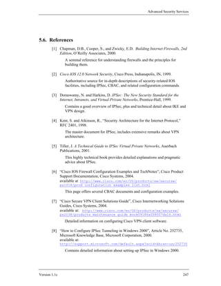 Advanced Security Services




5.6. References
        [1] Chapman, D.B., Cooper, S., and Zwicky, E.D. Building Internet Firewalls, 2nd
            Edition, O’Reilly Associates, 2000.
                 A seminal reference for understanding firewalls and the principles for
                 building them.

        [2] Cisco IOS 12.0 Network Security, Cisco Press, Indianapolis, IN, 1999.
                 Authoritative source for in-depth descriptions of security-related IOS
                 facilities, including IPSec, CBAC, and related configuration commands.

        [3] Doraswamy, N. and Harkins, D. IPSec: The New Security Standard for the
            Internet, Intranets, and Virtual Private Networks, Prentice-Hall, 1999.
                 Contains a good overview of IPSec, plus and technical detail about IKE and
                 VPN design.

        [4] Kent, S. and Atkinson, R., “Security Architecture for the Internet Protocol,”
            RFC 2401, 1998.
                 The master document for IPSec, includes extensive remarks about VPN
                 architecture.

        [5] Tiller, J. A Technical Guide to IPSec Virtual Private Networks, Auerbach
            Publications, 2001.
                 This highly technical book provides detailed explanations and pragmatic
                 advice about IPSec.

        [6] “Cisco IOS Firewall Configuration Examples and TechNotes”, Cisco Product
            Support Documentation, Cisco Systems, 2004.
            available at http://www.cisco.com/en/US/products/sw/secursw/
               ps1018/prod_configuration_examples_list.html
                 This page offers several CBAC documents and configuration examples.

        [7] “Cisco Secure VPN Client Solutions Guide”, Cisco Internetworking Solutions
            Guides, Cisco Systems, 2004.
            available at: http://www.cisco.com/en/US/products/sw/secursw/
               ps2138/products_maintenance_guide_book09186a008007da16.html
                 Detailed information on configuring Cisco VPN client software.

        [8] “How to Configure IPSec Tunneling in Windows 2000”, Article No. 252735,
            Microsoft Knowledge Base, Microsoft Corporation, 2000.
            available at:
               http://support.microsoft.com/default.aspx?scid=kb;en-us;252735
                 Contains detailed information about setting up IPSec in Windows 2000.




Version 1.1c                                                                                247
 