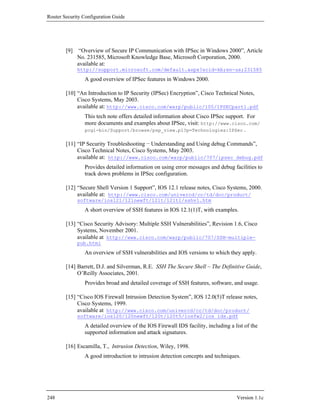 Router Security Configuration Guide




        [9]    “Overview of Secure IP Communication with IPSec in Windows 2000”, Article
              No. 231585, Microsoft Knowledge Base, Microsoft Corporation, 2000.
              available at:
              http://support.microsoft.com/default.aspx?scid=kb;en-us;231585
                 A good overview of IPSec features in Windows 2000.

        [10] “An Introduction to IP Security (IPSec) Encryption”, Cisco Technical Notes,
             Cisco Systems, May 2003.
             available at: http://www.cisco.com/warp/public/105/IPSECpart1.pdf
                 This tech note offers detailed information about Cisco IPSec support. For
                 more documents and examples about IPSec, visit: http://www.cisco.com/
                 pcgi-bin/Support/browse/psp_view.pl?p=Technologies:IPSec .

        [11] “IP Security Troubleshooting − Understanding and Using debug Commands”,
             Cisco Technical Notes, Cisco Systems, May 2003.
             available at: http://www.cisco.com/warp/public/707/ipsec_debug.pdf
                 Provides detailed information on using error messages and debug facilities to
                 track down problems in IPSec configuration.

        [12] “Secure Shell Version 1 Support”, IOS 12.1 release notes, Cisco Systems, 2000.
             available at: http://www.cisco.com/univercd/cc/td/doc/product/
              software/ios121/121newft/121t/121t1/sshv1.htm
                 A short overview of SSH features in IOS 12.1(1)T, with examples.

        [13] “Cisco Security Advisory: Multiple SSH Vulnerabilities”, Revision 1.6, Cisco
             Systems, November 2001.
             available at http://www.cisco.com/warp/public/707/SSH-multiple-
              pub.html
                 An overview of SSH vulnerabilities and IOS versions to which they apply.

        [14] Barrett, D.J. and Silverman, R.E. SSH The Secure Shell – The Definitive Guide,
             O’Reilly Associates, 2001.
                 Provides broad and detailed coverage of SSH features, software, and usage.

        [15] “Cisco IOS Firewall Intrusion Detection System”, IOS 12.0(5)T release notes,
             Cisco Systems, 1999.
             available at http://www.cisco.com/univercd/cc/td/doc/product/
              software/ios120/120newft/120t/120t5/iosfw2/ios_ids.pdf
                 A detailed overview of the IOS Firewall IDS facility, including a list of the
                 supported information and attack signatures.

        [16] Escamilla, T., Intrusion Detection, Wiley, 1998.
                 A good introduction to intrusion detection concepts and techniques.




248                                                                                 Version 1.1c
 