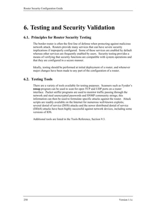 Router Security Configuration Guide




6. Testing and Security Validation
6.1. Principles for Router Security Testing
        The border router is often the first line of defense when protecting against malicious
        network attack. Routers provide many services that can have severe security
        implications if improperly configured. Some of these services are enabled by default
        whereas other services are frequently enabled by users. Security testing provides a
        means of verifying that security functions are compatible with system operations and
        that they are configured in a secure manner.

        Ideally, testing should be performed at initial deployment of a router, and whenever
        major changes have been made to any part of the configuration of a router.


6.2. Testing Tools
        There are a variety of tools available for testing purposes. Scanners such as Fyodor’s
        nmap program can be used to scan for open TCP and UDP ports on a router
        interface. Packet sniffer programs are used to monitor traffic passing through the
        network and steal unencrypted passwords and SNMP community strings; this
        information can then be used to formulate specific attacks against the router. Attack
        scripts are readily available on the Internet for numerous well-known exploits;
        several denial of service (DOS) attacks and the newer distributed denial of service
        (DDoS) attacks have been highly successful against network devices, including some
        versions of IOS.

        Additional tools are listed in the Tools Reference, Section 9.3.




250                                                                               Version 1.1c
 