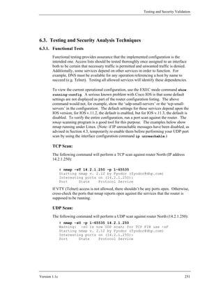 Testing and Security Validation




6.3. Testing and Security Analysis Techniques
6.3.1. Functional Tests
        Functional testing provides assurance that the implemented configuration is the
        intended one. Access lists should be tested thoroughly once assigned to an interface
        both to be certain that necessary traffic is permitted and unwanted traffic is denied.
        Additionally, some services depend on other services in order to function. For
        example, DNS must be available for any operation referencing a host by name to
        succeed (e.g. Telnet). Testing all allowed services will identify these dependencies.

        To view the current operational configuration, use the EXEC mode command show
        running-config. A serious known problem with Cisco IOS is that some default
        settings are not displayed as part of the router configuration listing. The above
        command would not, for example, show the ‘udp-small-servers’ or the ‘tcp-small-
        servers’ in the configuration. The default settings for these services depend upon the
        IOS version; for IOS v.11.2, the default is enabled, but for IOS v.11.3, the default is
        disabled. To verify the entire configuration, run a port scan against the router. The
        nmap scanning program is a good tool for this purpose. The examples below show
        nmap running under Linux. (Note: if IP unreachable messages have been disabled, as
        advised in Section 4.3, temporarily re-enable them before performing your UDP port
        scan by using the interface configuration command ip unreachable.)

        TCP Scan:
        The following command will perform a TCP scan against router North (IP address
        14.2.1.250):

               # nmap –sT 14.2.1.250 –p 1-65535
               Starting nmap v. 2.12 by Fyodor (fyodor@dhp.com)
               Interesting ports on (14.2.1.250):
               Port     State    Protocol Service

        If VTY (Telnet) access is not allowed, there shouldn’t be any ports open. Otherwise,
        cross-check the ports that nmap reports open against the services that the router is
        supposed to be running.

        UDP Scan:
        The following command will perform a UDP scan against router North (14.2.1.250):
               # nmap –sU -p 1-65535 14.2.1.250
               Warning: -sU is now UDP scan; for TCP FIN use -sF
               Starting nmap v. 2.12 by Fyodor (fyodor@dhp.com)
               Interesting ports on (14.2.1.250):
               Port     State    Protocol Service




Version 1.1c                                                                                 251
 