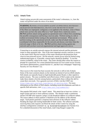 Router Security Configuration Guide




6.3.2. Attack Tests
        Attack testing can provide some assessment of the router’s robustness, i.e., how the
        router will perform under the stress of an attack.

        WARNING: RUNNING ATTACK SCRIPTS AGAINST AN OPERATIONAL ROUTER MAY
        DEGRADE ROUTER PERFORMANCE, OR EVEN CAUSE THE ROUTER TO CRASH!
        If the filters are improperly configured, or not applied to the interface, some of these
        attack tests can have the same effect as a “real” attack from a malicious source.
        DO NOT perform attack testing against an operational router without first considering
        the possible consequences and having a recovery plan. Perform testing in a lab or
        testbed environment before testing in the operational environment. When you do
        perform testing on the operational network, make sure that all attack testing is
        coordinated with those responsible for the network and choose a test time when the
        network usage is likely to be low. DO NOT perform attack testing against any
        network until you have received organizational and legal approval to do so.

        Connecting to an outside network exposes the internal network and the perimeter
        router to many potential risks. One of the most important security concerns is access
        to the router itself. Physical security of the router should provide protection from
        close-in (non-network) access. On the network, remote access must be limited using
        authenticated logins or, if possible, remote logins should be disabled. To test the
        remote availability, telnet to the router. The router should either refuse the request or
        prompt for a password. For a more detailed discussion of Cisco router access security
        and remote administration, consult Section 4.1, and the Cisco whitepaper “Improving
        Security on Cisco Routers” [1].

        Once access to the router has been secured, the network is still at risk of attack.
        Some of the most common attacks on the internet are denial of service (DoS) attacks.
        DoS attacks are typically based on high-bandwidth packet floods or other repetitive
        packet streams. The easy availability and effectiveness of DoS scripts on the internet
        make these attacks a favorite among hackers, particularly those without the skill to
        create their own tools. For a general overview of DoS, visit the CERT site:
        http://www.cert.org/tech_tips/denial_of_service.html. For more
        information on the effects of DoS attacks, including recent developments and links to
        specific DoS advisories, visit: http://www.cert.org/summaries/.

        One popular DoS attack is the ‘smurf’ attack. This attack has at least two victims – a
        target system and one or more reflector systems. The attacker sends a continuous
        stream of ICMP echo requests (‘pings’) to the broadcast address of a reflector subnet.
        The source address in these packets is falsified to be the address of the ultimate
        target. Each packet generates a response from all hosts on the reflector subnet,
        flooding the target and wasting bandwidth for both victims. The reflector networks
        receiving these echo requests can block the attack at their routers by using the
        interface configuration command no ip directed-broadcast (see Section 4.2).
        For a detailed discussion of the smurf attack, read Craig Huegen’s paper [9].




252                                                                                  Version 1.1c
 