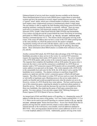 Testing and Security Validation




        Enhanced denial of service tools have recently become available on the Internet.
        These distributed denial of service tools (DDoS) pose a major threat to networked
        systems and have the potential to severely impact normal business activities. Unlike
        a “typical” smurf attack, which uses a limited number of reflector systems, these
        tools employ many compromised systems to simultaneously attack a single target.
        The real attacker is able to amplify the DoS flooding while being removed from the
        attacking machines; tracking the attacker is extremely difficult. There are many
        such tools in circulation, four historically popular ones are called Tribal Flood
        Network (TFN), Trin00, Tribal Flood Network 2000 (TFN2K) and Stacheldraht.
        Cisco routers can help prevent the system behind the router from being an unwitting
        participant in a DDoS attack by using the ip verify unicast reverse-path
        interface command (Section 4.4.7). This feature checks each packet arriving at the
        router; if the source IP address does not have a route in the CEF tables pointing back
        to the same interface on which the packet arrived, the packet is dropped.
        Asymmetric routing will not work with this feature, and it is only available in IOS
        v12.0; similar protection can be achieved by filtering for IP spoofing, described
        below. More information about DDoS attacks is available from references [3], [4],
        [5], and [8].

        Another common DoS attack, the SYN flood, takes advantage of the TCP three-way
        handshake procedure to deny service to the victim. In a normal TCP connection
        request, the requesting client sends a SYN packet to the server. The server responds
        with a SYN/ACK packet, adds an entry in the connection queue and starts a timer.
        The requester then completes the handshake with an ACK packet; the queue entry is
        removed, the timer is reset and the connection is established. In a SYN flood, an
        attacker sends a TCP connection request (SYN) packet with an unreachable, spoofed
        source address to an open port on the target. The victim responds with a SYN/ACK
        to the unreachable host and waits for the ACK; the ACK doesn’t arrive and the TCP
        handshake never completes. The attacker continues to send these forged SYN
        packets at a rapid rate until the victim’s connection queue is filled with half-open
        requests. The effect of this attack is to deny TCP services such as e-mail, file transfer
        or web traffic to legitimate users. Blocking access to the service under attack is
        usually not feasible and would accomplish precisely what the attacker set out to do.
        However, victims of a SYN flood do have some options. The host could increase the
        size of the connection queue, requiring the attacker to send more phony packets to
        flood the service. The host could also decrease the wait time for completion of the
        three-way handshake, thus emptying the queue of half-open connections more
        quickly. For more options, Cisco provides a paper titled “Defining Strategies to
        Protect Against TCP SYN Denial of Service Attacks” [4].

        An integral part of DoS and DDoS attacks is IP spoofing, i.e., changing the source IP
        address to hide the true source of the packet. For Cisco routers running IOS v.11.2 or
        11.3, filters can be used to prevent IP spoofing in a manner similar to the ip verify
        unicast reverse-path feature discussed above. Access lists should check that no
        packets arriving from the outside network contain a source address of either the
        internal network or the well-known, non-routable, reserved addresses (defined in
        RFC1918). Also, arriving packets should not have source addresses of all 0’s or all
        1’s or the loopback address (127.0.0.0). Additionally, packets arriving at the router




Version 1.1c                                                                                  253
 