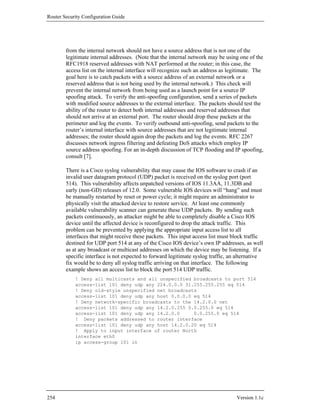 Router Security Configuration Guide




        from the internal network should not have a source address that is not one of the
        legitimate internal addresses. (Note that the internal network may be using one of the
        RFC1918 reserved addresses with NAT performed at the router; in this case, the
        access list on the internal interface will recognize such an address as legitimate. The
        goal here is to catch packets with a source address of an external network or a
        reserved address that is not being used by the internal network.) This check will
        prevent the internal network from being used as a launch point for a source IP
        spoofing attack. To verify the anti-spoofing configuration, send a series of packets
        with modified source addresses to the external interface. The packets should test the
        ability of the router to detect both internal addresses and reserved addresses that
        should not arrive at an external port. The router should drop these packets at the
        perimeter and log the events. To verify outbound anti-spoofing, send packets to the
        router’s internal interface with source addresses that are not legitimate internal
        addresses; the router should again drop the packets and log the events. RFC 2267
        discusses network ingress filtering and defeating DoS attacks which employ IP
        source address spoofing. For an in-depth discussion of TCP flooding and IP spoofing,
        consult [7].

        There is a Cisco syslog vulnerability that may cause the IOS software to crash if an
        invalid user datagram protocol (UDP) packet is received on the syslog port (port
        514). This vulnerability affects unpatched versions of IOS 11.3AA, 11.3DB and
        early (non-GD) releases of 12.0. Some vulnerable IOS devices will “hang” and must
        be manually restarted by reset or power cycle; it might require an administrator to
        physically visit the attacked device to restore service. At least one commonly
        available vulnerability scanner can generate these UDP packets. By sending such
        packets continuously, an attacker might be able to completely disable a Cisco IOS
        device until the affected device is reconfigured to drop the attack traffic. This
        problem can be prevented by applying the appropriate input access list to all
        interfaces that might receive these packets. This input access list must block traffic
        destined for UDP port 514 at any of the Cisco IOS device’s own IP addresses, as well
        as at any broadcast or multicast addresses on which the device may be listening. If a
        specific interface is not expected to forward legitimate syslog traffic, an alternative
        fix would be to deny all syslog traffic arriving on that interface. The following
        example shows an access list to block the port 514 UDP traffic.
            ! Deny all multicasts and all unspecified broadcasts to port 514
            access-list 101 deny udp any 224.0.0.0 31.255.255.255 eq 514
            ! Deny old-style unspecified net broadcasts
            access-list 101 deny udp any host 0.0.0.0 eq 514
            ! Deny network-specific broadcasts to the 14.2.0.0 net
            access-list 101 deny udp any 14.2.0.255 0.0.255.0 eq 514
            access-list 101 deny udp any 14.2.0.0     0.0.255.0 eq 514
            ! Deny packets addressed to router interface
            access-list 101 deny udp any host 14.2.0.20 eq 514
            ! Apply to input interface of router North
            interface eth0
            ip access-group 101 in




254                                                                                Version 1.1c
 