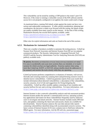 Testing and Security Validation




        This vulnerability can be tested by sending a UDP packet to the router’s port 514.
        However, if the router is running a vulnerable version of the IOS software and the
        access list is not properly configured or not applied, the router could crash or hang!

        As mentioned above, running DoS attack scripts against the router can have very
        serious and undesirable consequences. If, after careful consideration, planning and
        coordination, the decision is made to go forward with this testing, the attack scripts
        are readily available from many sources on the internet. At the time of this writing,
        Packetstorm Security has several DoS exploits, available under
        http://packetstormsecurity.nl/exploits/DoS/ and
        http://packetstormsecurity.nl/spoof/.

        Other sites for exploit information and code are listed at the end of this section.

6.3.3. Mechanisms for Automated Testing
        There are a number of products available to automate the testing process. CyberCop
        Scanner from Network Associates and Internet Scanner from ISS are two popular
        commercial products. The Security Administrator’s Integrated Network Tool
        (SAINT) and the Security Administrator Tool for Analyzing Networks (SATAN) are
        publicly available tools.

        WARNING: RUNNING AUTOMATED ATTACK TOOLS ENTAILS SIGNIFICANT RISK!
        It is easy to accidentally auto-scan more systems than you intended, or to touch
        systems for which you have no legal authority. Exercise caution when using
        tools like CyberCop, SAINT, or SATAN; always double-check the addresses to
        be scanned, and monitor the tools closely while they are operating.

        CyberCop Scanner performs comprehensive evaluations of intranets, web servers,
        firewalls and screening routers by scanning them and performing extensive tests to
        identify known vulnerabilities. CyberCop generates reports from scan results that
        include information about detected vulnerabilities: a description of the vulnerability,
        security concerns, level of risk and suggestions for fixing/mitigating the
        vulnerability. CyberCop offers monthly updates consisting of new modules and
        security hotfixes for new and evolving vulnerabilities. For more information, visit:
        http://www.pgp.com/products/cybercop-scanner/default.asp.

        Internet Scanner is also a network vulnerability analysis and risk assessment product.
        Internet Scanner probes the network’s communication services, operating systems,
        key applications and routers for those vulnerabilities frequently used by malicious
        users to investigate and attack networks. Internet Scanner includes nearly 600 total
        tests, and updates containing the latest tests and security checks are available for
        download daily. Internet Scanner analyzes the scan data and provides reports
        containing vulnerabilities identified along with recommended corrective actions. The
        latest version of Internet Scanner (6.01) now contains tests to find hosts infected by
        DDoS agents. For more information, visit the IIS web site, assessment page:
        http://www.iss.net/find_products/vulnerability_assessment.php.




Version 1.1c                                                                                  255
 