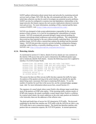 Router Security Configuration Guide




        SAINT gathers information about remote hosts and networks by examining network
        services such as finger, NFS, NIS, ftp, tftp, rsh commands and other services. The
        initial data collection can then be used to investigate any potential security problems.
        SAINT can also be configured to examine trust and dependency relationships in the
        target network; this feature exposes the real security implications inherent in network
        trust and services. For more information, including a FAQ, a tutorial and the latest
        version of SAINT, visit: http://www.saintcorporation.com/.

        SATAN was designed to help system administrators responsible for the security
        posture of their systems; it is a tool for investigating the vulnerabilities of remote
        systems. SATAN systematically proceeds through a target network probing for
        common networking-related weaknesses and security problems. The vulnerabilities
        discovered are then reported to the user without actually exploiting them. For each
        problem found, SATAN offers a tutorial that explains the problem and the potential
        impact. SATAN also provides corrective actions including configuration changes,
        installing vendor hotfixes, or possibly disabling services. To download a copy of
        SATAN, visit ftp://ftp.porcupine.org/pub/security/.

6.3.4. Detecting Attacks
        As mentioned in section 6.3.2 above, denial of service attacks are very common on
        the internet. IOS access lists can be used to characterize the different packet types
        and to tentatively identify DoS attacks. Assume the following access list is applied to
        interface 14.2.0.20 of router North:
            access-list 102 permit           icmp any any echo log-input
            access-list 102 permit           icmp any any echo-reply log-input
            access-list 102 permit           tcp any any established
            access-list 102 permit           tcp any any log-input
            access-list 102 permit           ip any any
            interface serial 0
            ip access-group 102 in

        This access list does not filter out any traffic but does separate the traffic by types.
        An analysis of the packets arriving on the serial interface can identify the specific
        attack being used, a necessary first step in countering DoS attacks. To see the
        number of matches for each line in the access list, use the command show access-
        list 102. For more information about access lists, consult Section 4.3.

        The signature of a smurf attack where router North is the ultimate target would show
        most of the packets as ICMP echo replies. If the incoming traffic consists mostly of
        ICMP echo requests, the attack is probably a smurf attack where North is a reflector.
        In a typical smurf attack, the source addresses in the echo reply packets are limited to
        a few networks; these are the addresses of the reflector sites.

        The third and fourth lines of access list 102 characterize TCP traffic. The keyword
        established in the third line matches any TCP traffic with the ACK bit set, that is, any
        TCP traffic that is not a connection request. The fourth line therefore matches only
        packets that are connection requests, the TCP SYN packets. In normal operations,




256                                                                                  Version 1.1c
 