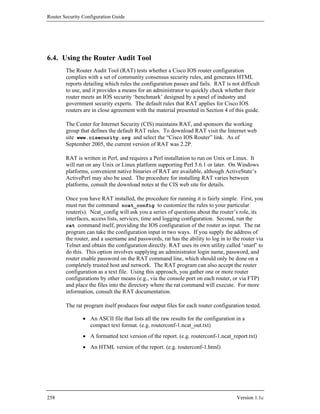 Router Security Configuration Guide




6.4. Using the Router Audit Tool
        The Router Audit Tool (RAT) tests whether a Cisco IOS router configuration
        complies with a set of community consensus security rules, and generates HTML
        reports detailing which rules the configuration passes and fails. RAT is not difficult
        to use, and it provides a means for an administrator to quickly check whether their
        router meets an IOS security ‘benchmark’ designed by a panel of industry and
        government security experts. The default rules that RAT applies for Cisco IOS
        routers are in close agreement with the material presented in Section 4 of this guide.

        The Center for Internet Security (CIS) maintains RAT, and sponsors the working
        group that defines the default RAT rules. To download RAT visit the Internet web
        site www.cisecurity.org and select the “Cisco IOS Router” link. As of
        September 2005, the current version of RAT was 2.2P.

        RAT is written in Perl, and requires a Perl installation to run on Unix or Linux. It
        will run on any Unix or Linux platform supporting Perl 5.6.1 or later. On Windows
        platforms, convenient native binaries of RAT are available, although ActiveState’s
        ActivePerl may also be used. The procedure for installing RAT varies between
        platforms, consult the download notes at the CIS web site for details.

        Once you have RAT installed, the procedure for running it is fairly simple. First, you
        must run the command ncat_config to customize the rules to your particular
        router(s). Ncat_config will ask you a series of questions about the router’s role, its
        interfaces, access lists, services, time and logging configuration. Second, run the
        rat command itself, providing the IOS configuration of the router as input. The rat
        program can take the configuration input in two ways. If you supply the address of
        the router, and a username and passwords, rat has the ability to log in to the router via
        Telnet and obtain the configuration directly. RAT uses its own utility called ‘snarf’ to
        do this. This option involves supplying an administrator login name, password, and
        router enable password on the RAT command line, which should only be done on a
        completely trusted host and network. The RAT program can also accept the router
        configuration as a text file. Using this approach, you gather one or more router
        configurations by other means (e.g., via the console port on each router, or via FTP)
        and place the files into the directory where the rat command will execute. For more
        information, consult the RAT documentation.

        The rat program itself produces four output files for each router configuration tested.

                • An ASCII file that lists all the raw results for the configuration in a
                  compact text format. (e.g. routerconf-1.ncat_out.txt)
                • A formatted text version of the report. (e.g. routerconf-1.ncat_report.txt)
                • An HTML version of the report. (e.g. routerconf-1.html)




258                                                                                  Version 1.1c
 