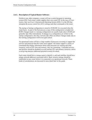 Router Security Configuration Guide




2.4.3. Description of Typical Router Software
        Similar to any other computer, a router will run a control program or operating
        system (OS). Each router vendor supplies their own router OS. In the case of Cisco
        routers, they run Cisco’s Internetwork Operating System (IOS). It is the IOS that
        interprets the access control list (ACL) settings and other commands to the router.

        The startup or backup configuration is stored in NVRAM. It is executed when the
        router boots. As part of the boot process a copy of this configuration is loaded into
        RAM. Changes made to a running configuration are usually made only in RAM and
        generally take effect immediately. If changes to a configuration are written to the
        startup configuration, then they will also take effect on reboot. Changes made only to
        the running configuration will be lost upon reboot.

        An operational router will have a large number of processes executing to support the
        services and protocols that the router must support. All routers support a variety of
        commands that display information about what processes are running and what
        resources, such as CPU time and memory, they are consuming. Unneeded services
        and facilities should be disabled to avoid wasting CPU and memory resources, and to
        avoid giving attackers additional potential avenues for attack.

        Each router should have a unique name to identify it, and each interface should have
        unique network addresses associated with it. Basic security settings should be
        established on any router before it is connected to an operational network. These
        kinds of considerations are discussed in more detail later in this guide.




26                                                                                Version 1.1c
 