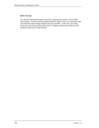 Router Security Configuration Guide




        RAT Caveats
        Use the RAT benchmark reports as an aid in securing your routers, do not follow
        them blindly. Examine each rule failure that RAT reports, treat it as a potential issue,
        and check the router settings related to the rule carefully. In the end, your router
        must meet your local security policy; RAT is simply a useful tool to help you find
        problems and areas for improvement.




260                                                                                 Version 1.1c
 