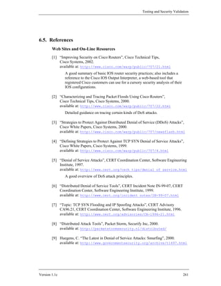 Testing and Security Validation




6.5. References
        Web Sites and On-Line Resources
        [1] “Improving Security on Cisco Routers”, Cisco Technical Tips,
            Cisco Systems, 2002.
            available at: http://www.cisco.com/warp/public/707/21.html
               A good summary of basic IOS router security practices; also includes a
               reference to the Cisco IOS Output Interpreter, a web-based tool that
               registered Cisco customers can use for a cursory security analysis of their
               IOS configurations.

        [2] “Characterizing and Tracing Packet Floods Using Cisco Routers”,
            Cisco Technical Tips, Cisco Systems, 2000.
            available at: http://www.cisco.com/warp/public/707/22.html
               Detailed guidance on tracing certain kinds of DoS attacks.

        [3] “Strategies to Protect Against Distributed Denial of Service (DDoS) Attacks”,
            Cisco White Papers, Cisco Systems, 2000.
            available at: http://www.cisco.com/warp/public/707/newsflash.html

        [4] “Defining Strategies to Protect Against TCP SYN Denial of Service Attacks”,
            Cisco White Papers, Cisco Systems, 1999.
            available at: http://www.cisco.com/warp/public/707/4.html

        [5] “Denial of Service Attacks”, CERT Coordination Center, Software Engineering
            Institute, 1997.
            available at: http://www.cert.org/tech_tips/denial_of_service.html
               A good overview of DoS attack principles.

        [6] “Distributed Denial of Service Tools”, CERT Incident Note IN-99-07, CERT
            Coordination Center, Software Engineering Institute, 1999.
            available at: http://www.cert.org/incident_notes/IN-99-07.html

        [7] “Topic: TCP SYN Flooding and IP Spoofing Attacks”, CERT Advisory
            CA96.21, CERT Coordination Center, Software Engineering Institute, 1996.
            available at: http://www.cert.org/advisories/CA-1996-21.html

        [8] “Distributed Attack Tools”, Packet Storm, Securify Inc, 2000.
            available at: http://packetstormsecurity.nl/distributed/

        [9] Huegens, C. “The Latest in Denial of Service Attacks: Smurfing”, 2000.
            available at: http://www.governmentsecurity.org/archive/t1497.html




Version 1.1c                                                                                 261
 