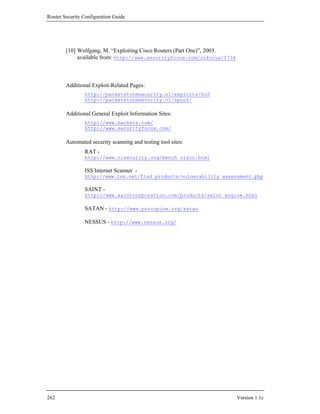 Router Security Configuration Guide




        [10] Wolfgang, M. “Exploiting Cisco Routers (Part One)”, 2003.
             available from: http://www.securityfocus.com/infocus/1734



        Additional Exploit-Related Pages:
                http://packetstormsecurity.nl/exploits/DoS
                http://packetstormsecurity.nl/spoof/

        Additional General Exploit Information Sites:
                http://www.hackers.com/
                http://www.securityfocus.com/

        Automated security scanning and testing tool sites:
                RAT -
                http://www.cisecurity.org/bench_cisco.html

                ISS Internet Scanner -
                http://www.iss.net/find_products/vulnerability_assessment.php

                SAINT -
                http://www.saintcorporation.com/products/saint_engine.html

                SATAN - http://www.porcupine.org/satan

                NESSUS - http://www.nessus.org/




262                                                                      Version 1.1c
 