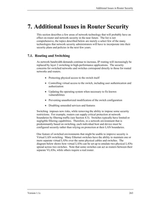 Additional Issues in Router Security




7. Additional Issues in Router Security
        This section describes a few areas of network technology that will probably have an
        effect on router and network security in the near future. The list is not
        comprehensive, the topics described below are merely a select few of the many
        technologies that network security administrators will have to incorporate into their
        security plans and policies in the next few years.


7.1. Routing and Switching
        As network bandwidth demands continue to increase, IP routing will increasingly be
        replaced by layer 2 switching in high-performance applications. The security
        concerns for switched networks and switches correspond directly to those for routed
        networks and routers.

               • Protecting physical access to the switch itself
               • Controlling virtual access to the switch, including user authentication and
                 authorization
               • Updating the operating system when necessary to fix known
                 vulnerabilities
               • Preventing unauthorized modification of the switch configuration
               • Disabling unneeded services and features

        Switching imposes new risks, while removing the ability to impose some security
        restrictions. For example, routers can supply critical protection at network
        boundaries by filtering traffic (see Section 4.3). Switches typically have limited or
        negligible filtering capabilities. Therefore, in a network environment that is
        predominantly based on switching, each individual host and device must be
        configured securely rather than relying on protection at their LAN boundaries.

        One feature of switched environments that might be usable to improve security is
        Virtual LAN switching. Many Ethernet switches have the ability to maintain one or
        more separate virtual LANs over the same physical cables and switches. The
        diagram below shows how virtual LANs can be set up to emulate two physical LANs
        spread across two switches. Note that some switches can act as routers between their
        separate VLANs, while others require a real router.




Version 1.1c                                                                                  263
 