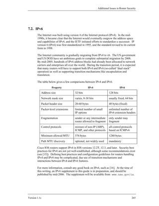 Additional Issues in Router Security




7.2. IPv6
        The Internet was built using version 4 of the Internet protocol (IPv4). In the mid-
        1990s, it became clear that the Internet would eventually outgrow the address space
        and capabilities of IPv4, and the IETF initiated efforts to standardize a successor. IP
        version 6 (IPv6) was first standardized in 1995, and the standard revised to its current
        form in 1998.

        The Internet community is gradually migrating from IPv4 to v6. The US government
        and US DOD have set ambitious goals to complete substantial migration by 2008.
        By mid-2005, hundreds of IPv6 address blocks had already been allocated to network
        carriers and enterprises all over the world. During the transition period, it is expected
        that many routers will have to support both IPv4 and IPv6 (so-called “dual stack”
        operation) as well as supporting transition mechanisms like encapsulation and
        translation.

        The table below gives a few comparisons between IPv4 and IPv6.
                    Property                          IPv4                          IPv6

           Address size                   32 bits                        128 bits
           Network mask size              varies, 8-30 bits              usually fixed, 64 bits
           Packet header size             20-60 bytes                    40 bytes (fixed)
           Packet-level extensions        limited number of small        unlimited number of
                                          IP options                     IPv6 extension headers
           Fragmentation                  sender or any intermediate     only sender may
                                          router allowed to fragment     fragment
           Control protocols              mixture of non-IP (ARP),       all control protocols
                                          ICMP, and other protocols      based on ICMPv6
           Minimum allowed MTU            576 bytes                      1280 bytes
           Path MTU discovery             optional, not widely used      mandatory

        Cisco IOS routers support IPv6 in IOS versions 12.2T, 12.3, and later. Security best
        practices for IPv6 are not yet well-established, although some recommendations exist
        (see [15]). Defining best practices and configuration guidelines for routers handling
        IPv4 and IPv6 may be complicated, due use of transition mechanisms and
        interactions between IPv4 and IPv6 features.

        For more information, consult any good book on IPv6, such as [16]. At the time of
        this writing, an IPv6 supplement to this guide is in preparation, and should be
        published by mid-2006. The supplement will be available from www.nsa.gov/ia.




Version 1.1c                                                                                  265
 