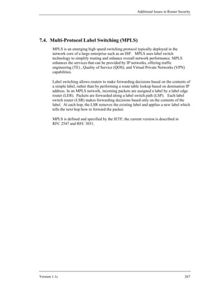 Additional Issues in Router Security




7.4. Multi-Protocol Label Switching (MPLS)
        MPLS is an emerging high speed switching protocol typically deployed in the
        network core of a large enterprise such as an ISP. MPLS uses label switch
        technology to simplify routing and enhance overall network performance. MPLS
        enhances the services that can be provided by IP networks, offering traffic
        engineering (TE) , Quality of Service (QOS), and Virtual Private Networks (VPN)
        capabilities.

        Label switching allows routers to make forwarding decisions based on the contents of
        a simple label, rather than by performing a route table lookup based on destination IP
        address. In an MPLS network, incoming packets are assigned a label by a label edge
        router (LER). Packets are forwarded along a label switch path (LSP). Each label
        switch router (LSR) makes forwarding decisions based only on the contents of the
        label. At each hop, the LSR removes the existing label and applies a new label which
        tells the next hop how to forward the packet.

        MPLS is defined and specified by the IETF; the current version is described in
        RFC 2547 and RFC 3031.




Version 1.1c                                                                                267
 